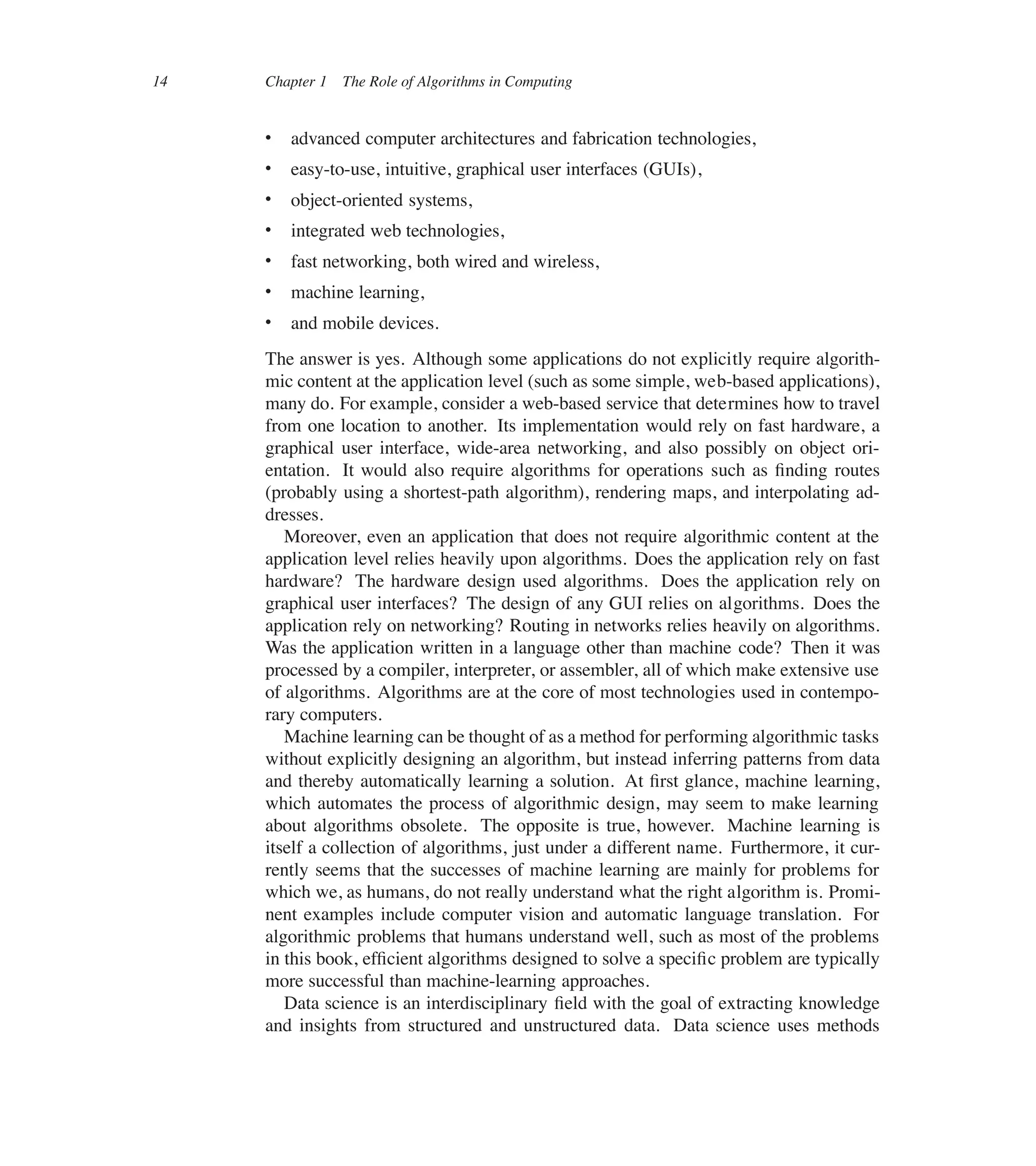 14 Chapter 1 The Role of Algorithms in Computing
 advanced computer architectures and fabrication technologies,
 easy-to-use, intuitive, graphical user interfaces (GUIs),
 object-oriented systems,
 integrated web technologies,
 fast networking, both wired and wireless,
 machine learning,
 and mobile devices.
The answer is yes. Although some applications do not explicitly require algorith-
mic content at the application level (such as some simple, web-based applications),
many do. For example, consider a web-based service that determines how to travel
from one location to another. Its implementation would rely on fast hardware, a
graphical user interface, wide-area networking, and also possibly on object ori-
entation. It would also require algorithms for operations such as ûnding routes
(probably using a shortest-path algorithm), rendering maps, and interpolating ad-
dresses.
Moreover, even an application that does not require algorithmic content at the
application level relies heavily upon algorithms. Does the application rely on fast
hardware? The hardware design used algorithms. Does the application rely on
graphical user interfaces? The design of any GUI relies on algorithms. Does the
application rely on networking? Routing in networks relies heavily on algorithms.
Was the application written in a language other than machine code? Then it was
processed by a compiler, interpreter, or assembler, all of which make extensive use
of algorithms. Algorithms are at the core of most technologies used in contempo-
rary computers.
Machine learning can be thought of as a method for performing algorithmic tasks
without explicitly designing an algorithm, but instead inferring patterns from data
and thereby automatically learning a solution. At ûrst glance, machine learning,
which automates the process of algorithmic design, may seem to make learning
about algorithms obsolete. The opposite is true, however. Machine learning is
itself a collection of algorithms, just under a different name. Furthermore, it cur-
rently seems that the successes of machine learning are mainly for problems for
which we, as humans, do not really understand what the right algorithm is. Promi-
nent examples include computer vision and automatic language translation. For
algorithmic problems that humans understand well, such as most of the problems
in this book, efûcient algorithms designed to solve a speciûc problem are typically
more successful than machine-learning approaches.
Data science is an interdisciplinary ûeld with the goal of extracting knowledge
and insights from structured and unstructured data. Data science uses methods
 