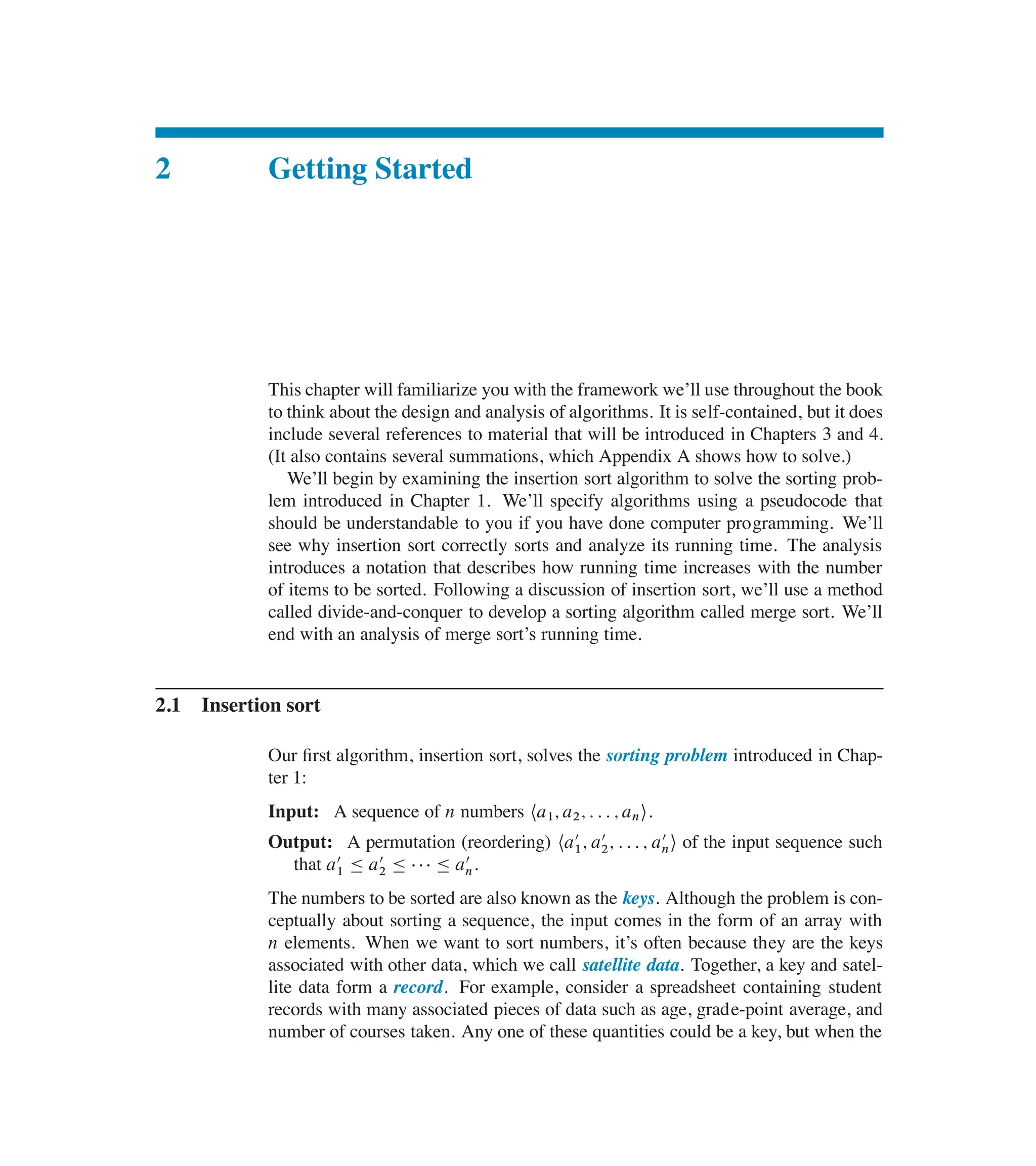 2 Getting Started
This chapter will familiarize you with the framework we’ll use throughout the book
to think about the design and analysis of algorithms. It is self-contained, but it does
include several references to material that will be introduced in Chapters 3 and 4.
(It also contains several summations, which Appendix A shows how to solve.)
We’ll begin by examining the insertion sort algorithm to solve the sorting prob-
lem introduced in Chapter 1. We’ll specify algorithms using a pseudocode that
should be understandable to you if you have done computer programming. We’ll
see why insertion sort correctly sorts and analyze its running time. The analysis
introduces a notation that describes how running time increases with the number
of items to be sorted. Following a discussion of insertion sort, we’ll use a method
called divide-and-conquer to develop a sorting algorithm called merge sort. We’ll
end with an analysis of merge sort’s running time.
2.1 Insertion sort
Our ûrst algorithm, insertion sort, solves the sorting problem introduced in Chap-
ter 1:
Input: A sequence of n numbers ha1; a2; : : : ; ani.
Output: A permutation (reordering) ha
0
1; a
0
2; : : : ; a
0
ni of the input sequence such
that a
0
1 හ a
0
2 හ    හ a
0
n.
The numbers to be sorted are also known as the keys. Although the problem is con-
ceptually about sorting a sequence, the input comes in the form of an array with
n elements. When we want to sort numbers, it’s often because they are the keys
associated with other data, which we call satellite data. Together, a key and satel-
lite data form a record. For example, consider a spreadsheet containing student
records with many associated pieces of data such as age, grade-point average, and
number of courses taken. Any one of these quantities could be a key, but when the
 