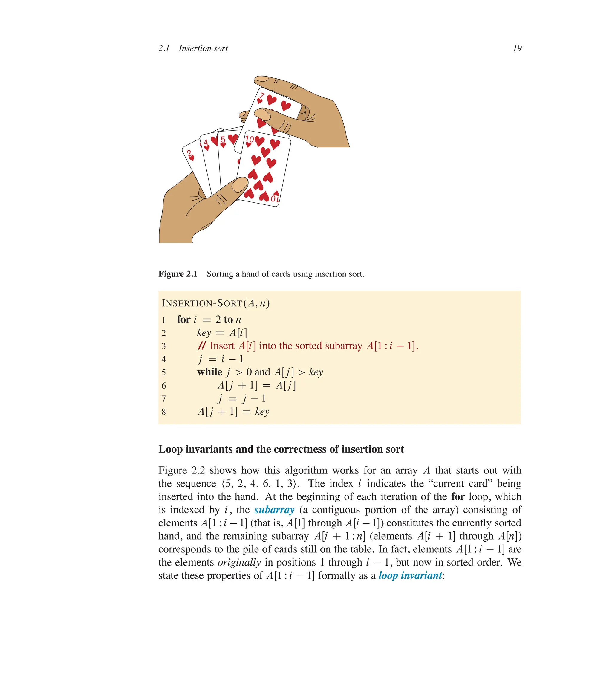 2.1 Insertion sort 19
2
♥
♥
♥ 2
♥
4
♥♥ ♥
♥
♥ 4
♥
5
♥♥ ♥
♥
♥ 5
♥
♥
7
♥
♥
♥
♥ ♥
♥
♥
7
♥
♥
10
♥
♥
♥ ♥
♥ ♥
♥
♥
♥
♥
♥
1
0
♥
Figure 2.1 Sorting a hand of cards using insertion sort.
INSERTION-SORT.A; n/
1 for i D 2 to n
2 key D AŒi�
3 /
/ Insert AŒi� into the sorted subarray AŒ1 Wi  1�.
4 j D i  1
5 while j > 0 and AŒj � > key
6 AŒj C 1� D AŒj �
7 j D j  1
8 AŒj C 1� D key
Loop invariants and the correctness of insertion sort
Figure 2.2 shows how this algorithm works for an array A that starts out with
the sequence h5; 2; 4; 6; 1; 3i. The index i indicates the <current card= being
inserted into the hand. At the beginning of each iteration of the for loop, which
is indexed by i, the subarray (a contiguous portion of the array) consisting of
elements AŒ1 Wi 1� (that is, AŒ1� through AŒi 1�) constitutes the currently sorted
hand, and the remaining subarray AŒi C 1 Wn� (elements AŒi C 1� through AŒn�)
corresponds to the pile of cards still on the table. In fact, elements AŒ1 Wi  1� are
the elements originally in positions 1 through i  1, but now in sorted order. We
state these properties of AŒ1 Wi  1� formally as a loop invariant:
 