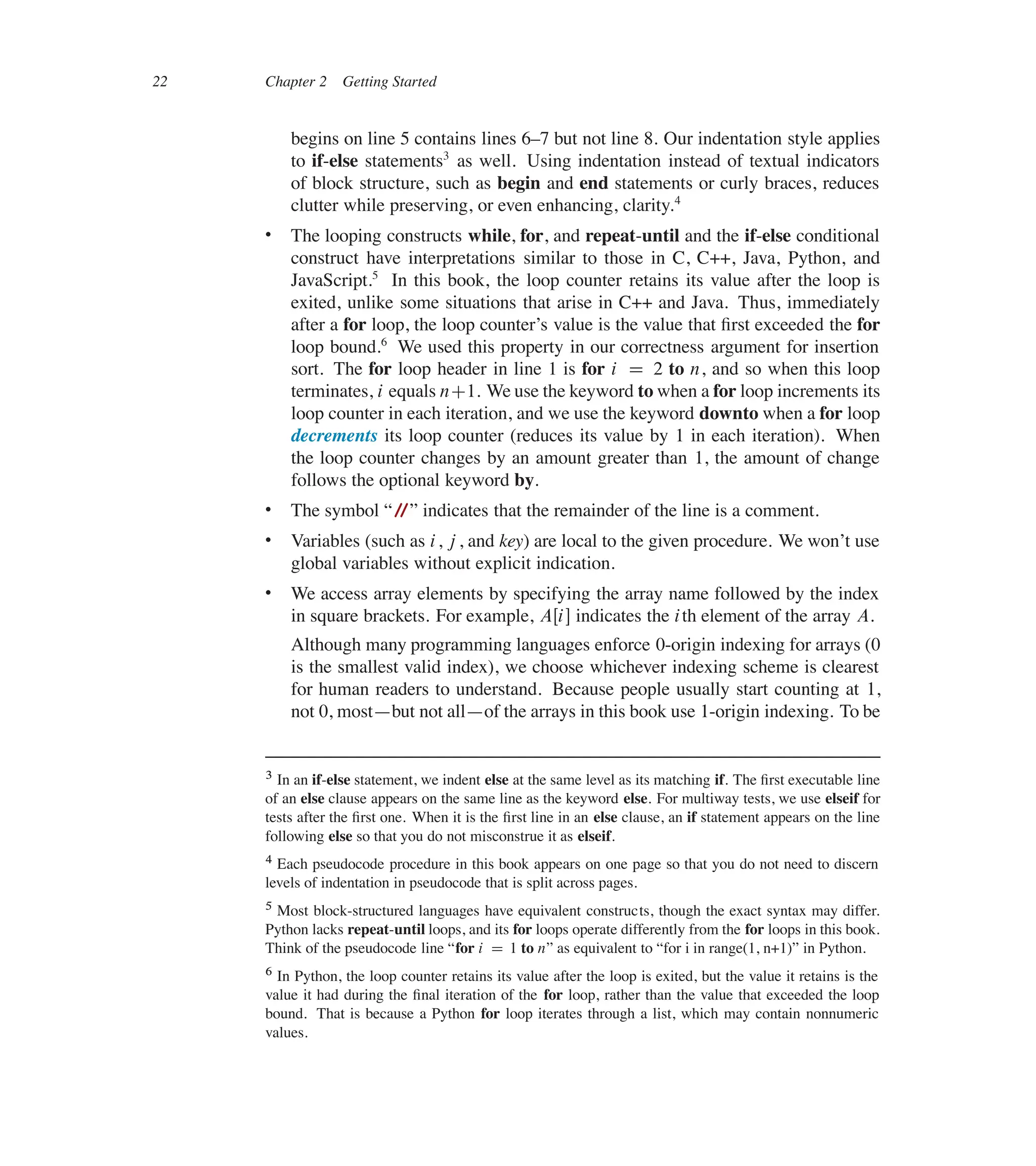 22 Chapter 2 Getting Started
begins on line 5 contains lines 637 but not line 8. Our indentation style applies
to if-else statements3
as well. Using indentation instead of textual indicators
of block structure, such as begin and end statements or curly braces, reduces
clutter while preserving, or even enhancing, clarity.4
 The looping constructs while, for, and repeat-until and the if-else conditional
construct have interpretations similar to those in C, C++, Java, Python, and
JavaScript.5
In this book, the loop counter retains its value after the loop is
exited, unlike some situations that arise in C++ and Java. Thus, immediately
after a for loop, the loop counter’s value is the value that ûrst exceeded the for
loop bound.6
We used this property in our correctness argument for insertion
sort. The for loop header in line 1 is for i D 2 to n, and so when this loop
terminates, i equals nC1. We use the keyword to when a for loop increments its
loop counter in each iteration, and we use the keyword downto when a for loop
decrements its loop counter (reduces its value by 1 in each iteration). When
the loop counter changes by an amount greater than 1, the amount of change
follows the optional keyword by.
 The symbol </
/= indicates that the remainder of the line is a comment.
 Variables (such as i, j , and key) are local to the given procedure. We won’t use
global variables without explicit indication.
 We access array elements by specifying the array name followed by the index
in square brackets. For example, AŒi� indicates the ith element of the array A.
Although many programming languages enforce 0-origin indexing for arrays (0
is the smallest valid index), we choose whichever indexing scheme is clearest
for human readers to understand. Because people usually start counting at 1,
not 0, most4but not all4of the arrays in this book use 1-origin indexing. To be
3 In an if-else statement, we indent else at the same level as its matching if. The ûrst executable line
of an else clause appears on the same line as the keyword else. For multiway tests, we use elseif for
tests after the ûrst one. When it is the ûrst line in an else clause, an if statement appears on the line
following else so that you do not misconstrue it as elseif.
4 Each pseudocode procedure in this book appears on one page so that you do not need to discern
levels of indentation in pseudocode that is split across pages.
5 Most block-structured languages have equivalent constructs, though the exact syntax may differ.
Python lacks repeat-until loops, and its for loops operate differently from the for loops in this book.
Think of the pseudocode line <for i D 1 to n= as equivalent to <for i in range(1, n+1)= in Python.
6 In Python, the loop counter retains its value after the loop is exited, but the value it retains is the
value it had during the ûnal iteration of the for loop, rather than the value that exceeded the loop
bound. That is because a Python for loop iterates through a list, which may contain nonnumeric
values.
 