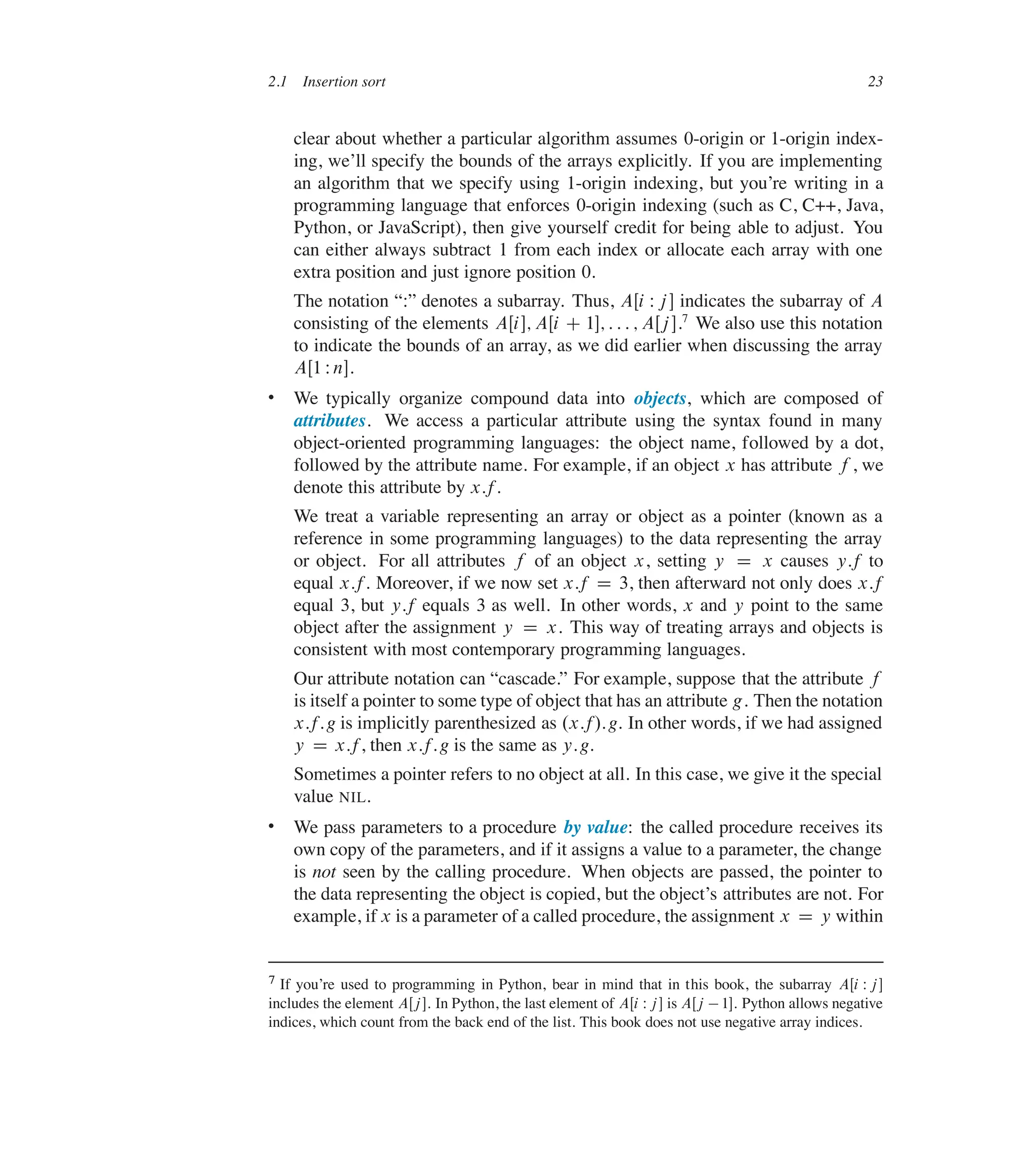 2.1 Insertion sort 23
clear about whether a particular algorithm assumes 0-origin or 1-origin index-
ing, we’ll specify the bounds of the arrays explicitly. If you are implementing
an algorithm that we specify using 1-origin indexing, but you’re writing in a
programming language that enforces 0-origin indexing (such as C, C++, Java,
Python, or JavaScript), then give yourself credit for being able to adjust. You
can either always subtract 1 from each index or allocate each array with one
extra position and just ignore position 0.
The notation <W= denotes a subarray. Thus, AŒi Wj � indicates the subarray of A
consisting of the elements AŒi�; AŒi C 1�; : : : ; AŒj �.7
We also use this notation
to indicate the bounds of an array, as we did earlier when discussing the array
AŒ1 Wn�.
 We typically organize compound data into objects, which are composed of
attributes. We access a particular attribute using the syntax found in many
object-oriented programming languages: the object name, followed by a dot,
followed by the attribute name. For example, if an object x has attribute f , we
denote this attribute by x:f.
We treat a variable representing an array or object as a pointer (known as a
reference in some programming languages) to the data representing the array
or object. For all attributes f of an object x, setting y D x causes y:f to
equal x:f. Moreover, if we now set x:f D 3, then afterward not only does x:f
equal 3, but y:f equals 3 as well. In other words, x and y point to the same
object after the assignment y D x. This way of treating arrays and objects is
consistent with most contemporary programming languages.
Our attribute notation can <cascade.= For example, suppose that the attribute f
is itself a pointer to some type of object that has an attribute g. Then the notation
x:f:g is implicitly parenthesized as .x:f/:g. In other words, if we had assigned
y D x:f, then x:f:g is the same as y:g.
Sometimes a pointer refers to no object at all. In this case, we give it the special
value NIL.
 We pass parameters to a procedure by value: the called procedure receives its
own copy of the parameters, and if it assigns a value to a parameter, the change
is not seen by the calling procedure. When objects are passed, the pointer to
the data representing the object is copied, but the object’s attributes are not. For
example, if x is a parameter of a called procedure, the assignment x D y within
7 If you’re used to programming in Python, bear in mind that in this book, the subarray AŒi Wj�
includes the element AŒj�. In Python, the last element of AŒi Wj� is AŒj 1�. Python allows negative
indices, which count from the back end of the list. This book does not use negative array indices.
 
