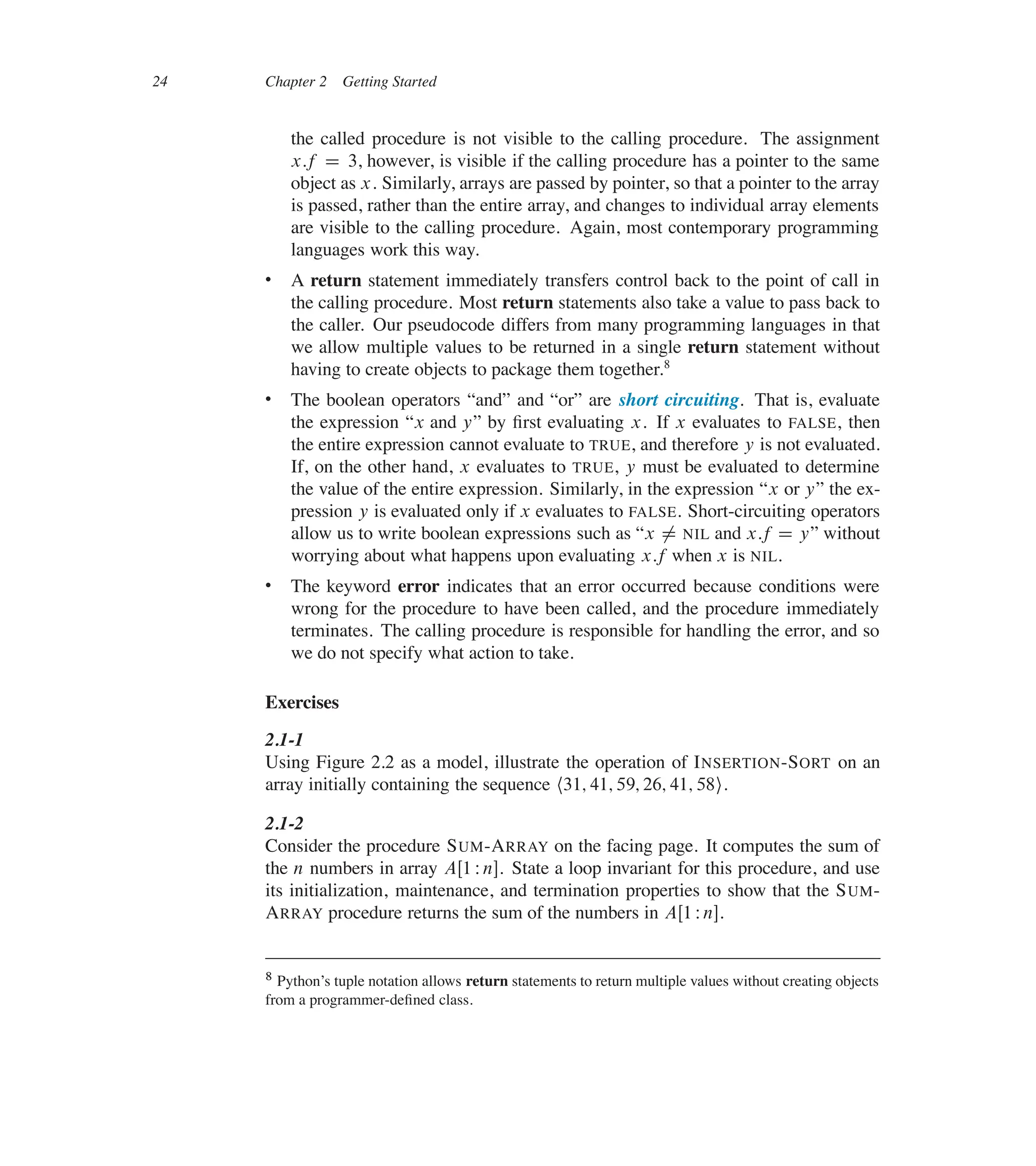 24 Chapter 2 Getting Started
the called procedure is not visible to the calling procedure. The assignment
x:f D 3, however, is visible if the calling procedure has a pointer to the same
object as x. Similarly, arrays are passed by pointer, so that a pointer to the array
is passed, rather than the entire array, and changes to individual array elements
are visible to the calling procedure. Again, most contemporary programming
languages work this way.
 A return statement immediately transfers control back to the point of call in
the calling procedure. Most return statements also take a value to pass back to
the caller. Our pseudocode differs from many programming languages in that
we allow multiple values to be returned in a single return statement without
having to create objects to package them together.8
 The boolean operators <and= and <or= are short circuiting. That is, evaluate
the expression <x and y= by ûrst evaluating x. If x evaluates to FALSE, then
the entire expression cannot evaluate to TRUE, and therefore y is not evaluated.
If, on the other hand, x evaluates to TRUE, y must be evaluated to determine
the value of the entire expression. Similarly, in the expression <x or y= the ex-
pression y is evaluated only if x evaluates to FALSE. Short-circuiting operators
allow us to write boolean expressions such as <x ¤ NIL and x:f D y= without
worrying about what happens upon evaluating x:f when x is NIL.
 The keyword error indicates that an error occurred because conditions were
wrong for the procedure to have been called, and the procedure immediately
terminates. The calling procedure is responsible for handling the error, and so
we do not specify what action to take.
Exercises
2.1-1
Using Figure 2.2 as a model, illustrate the operation of INSERTION-SORT on an
array initially containing the sequence h31; 41; 59; 26; 41; 58i.
2.1-2
Consider the procedure SUM-ARRAY on the facing page. It computes the sum of
the n numbers in array AŒ1 Wn�. State a loop invariant for this procedure, and use
its initialization, maintenance, and termination properties to show that the SUM-
ARRAY procedure returns the sum of the numbers in AŒ1 Wn�.
8 Python’s tuple notation allows return statements to return multiple values without creating objects
from a programmer-deûned class.
 