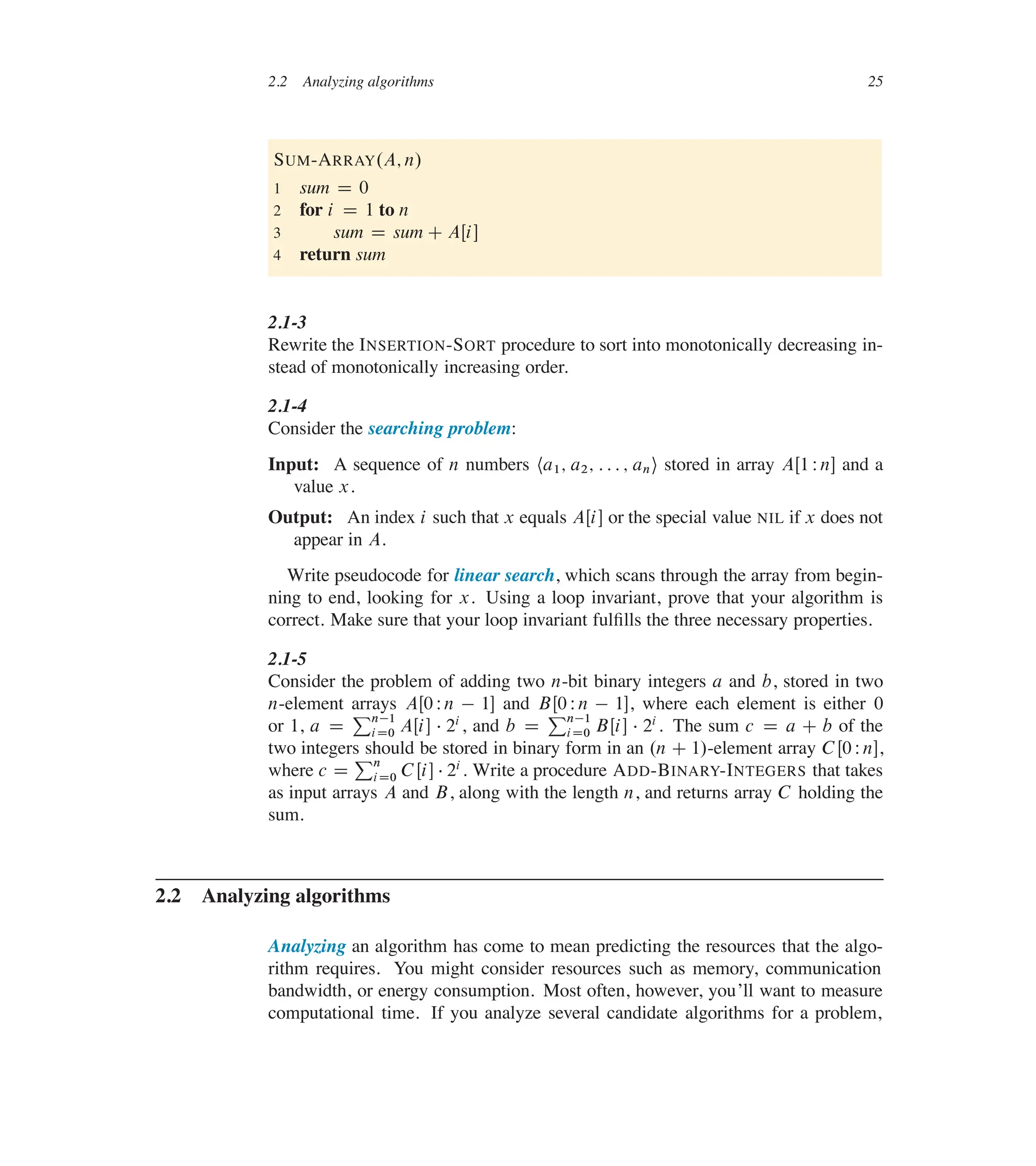 2.2 Analyzing algorithms 25
SUM-ARRAY.A; n/
1 sum D 0
2 for i D 1 to n
3 sum D sum C AŒi�
4 return sum
2.1-3
Rewrite the INSERTION-SORT procedure to sort into monotonically decreasing in-
stead of monotonically increasing order.
2.1-4
Consider the searching problem:
Input: A sequence of n numbers ha1; a2; : : : ; ani stored in array AŒ1 Wn� and a
value x.
Output: An index i such that x equals AŒi� or the special value NIL if x does not
appear in A.
Write pseudocode for linear search, which scans through the array from begin-
ning to end, looking for x. Using a loop invariant, prove that your algorithm is
correct. Make sure that your loop invariant fulûlls the three necessary properties.
2.1-5
Consider the problem of adding two n-bit binary integers a and b, stored in two
n-element arrays AŒ0 Wn  1� and BŒ0 Wn  1�, where each element is either 0
or 1, a D
Pn1
iD0 AŒi�  2i, and b D
Pn1
iD0 BŒi�  2i . The sum c D a C b of the
two integers should be stored in binary form in an .n C 1/-element array C Œ0 Wn�,
where c D
Pn
iD0 CŒi�  2i. Write a procedure ADD-BINARY-INTEGERS that takes
as input arrays A and B, along with the length n, and returns array C holding the
sum.
2.2 Analyzing algorithms
Analyzing an algorithm has come to mean predicting the resources that the algo-
rithm requires. You might consider resources such as memory, communication
bandwidth, or energy consumption. Most often, however, you’ll want to measure
computational time. If you analyze several candidate algorithms for a problem,
 