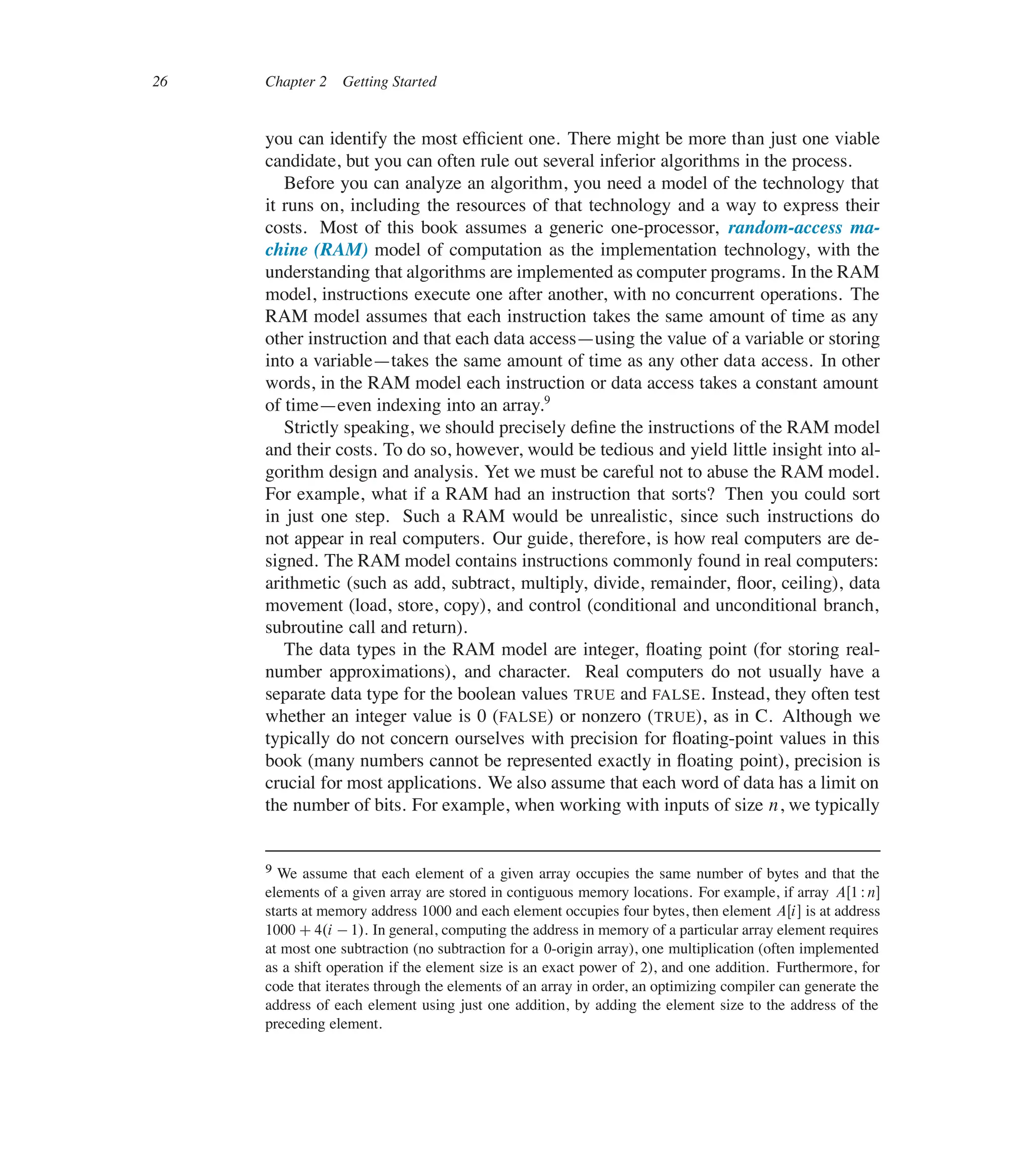 26 Chapter 2 Getting Started
you can identify the most efûcient one. There might be more than just one viable
candidate, but you can often rule out several inferior algorithms in the process.
Before you can analyze an algorithm, you need a model of the technology that
it runs on, including the resources of that technology and a way to express their
costs. Most of this book assumes a generic one-processor, random-access ma-
chine (RAM) model of computation as the implementation technology, with the
understanding that algorithms are implemented as computer programs. In the RAM
model, instructions execute one after another, with no concurrent operations. The
RAM model assumes that each instruction takes the same amount of time as any
other instruction and that each data access4using the value of a variable or storing
into a variable4takes the same amount of time as any other data access. In other
words, in the RAM model each instruction or data access takes a constant amount
of time4even indexing into an array.9
Strictly speaking, we should precisely deûne the instructions of the RAM model
and their costs. To do so, however, would be tedious and yield little insight into al-
gorithm design and analysis. Yet we must be careful not to abuse the RAM model.
For example, what if a RAM had an instruction that sorts? Then you could sort
in just one step. Such a RAM would be unrealistic, since such instructions do
not appear in real computers. Our guide, therefore, is how real computers are de-
signed. The RAM model contains instructions commonly found in real computers:
arithmetic (such as add, subtract, multiply, divide, remainder, üoor, ceiling), data
movement (load, store, copy), and control (conditional and unconditional branch,
subroutine call and return).
The data types in the RAM model are integer, üoating point (for storing real-
number approximations), and character. Real computers do not usually have a
separate data type for the boolean values TRUE and FALSE. Instead, they often test
whether an integer value is 0 (FALSE) or nonzero (TRUE), as in C. Although we
typically do not concern ourselves with precision for üoating-point values in this
book (many numbers cannot be represented exactly in üoating point), precision is
crucial for most applications. We also assume that each word of data has a limit on
the number of bits. For example, when working with inputs of size n, we typically
9 We assume that each element of a given array occupies the same number of bytes and that the
elements of a given array are stored in contiguous memory locations. For example, if array AŒ1 Wn�
starts at memory address 1000 and each element occupies four bytes, then element AŒi� is at address
1000 C4.i 1/. In general, computing the address in memory of a particular array element requires
at most one subtraction (no subtraction for a 0-origin array), one multiplication (often implemented
as a shift operation if the element size is an exact power of 2), and one addition. Furthermore, for
code that iterates through the elements of an array in order, an optimizing compiler can generate the
address of each element using just one addition, by adding the element size to the address of the
preceding element.
 