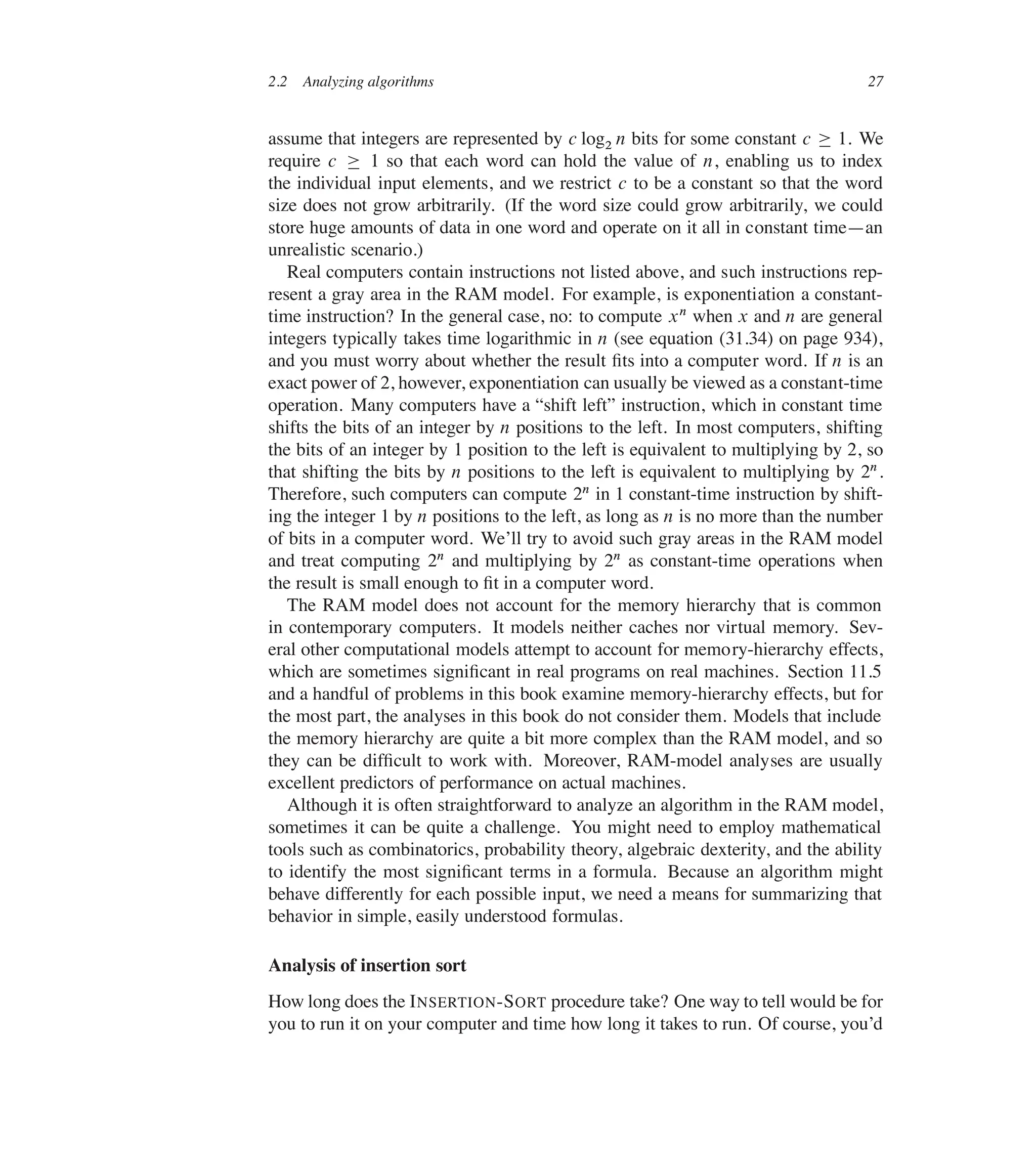 2.2 Analyzing algorithms 27
assume that integers are represented by c log2 n bits for some constant c  1. We
require c  1 so that each word can hold the value of n, enabling us to index
the individual input elements, and we restrict c to be a constant so that the word
size does not grow arbitrarily. (If the word size could grow arbitrarily, we could
store huge amounts of data in one word and operate on it all in constant time4an
unrealistic scenario.)
Real computers contain instructions not listed above, and such instructions rep-
resent a gray area in the RAM model. For example, is exponentiation a constant-
time instruction? In the general case, no: to compute xn when x and n are general
integers typically takes time logarithmic in n (see equation (31.34) on page 934),
and you must worry about whether the result ûts into a computer word. If n is an
exact power of 2, however, exponentiation can usually be viewed as a constant-time
operation. Many computers have a <shift left= instruction, which in constant time
shifts the bits of an integer by n positions to the left. In most computers, shifting
the bits of an integer by 1 position to the left is equivalent to multiplying by 2, so
that shifting the bits by n positions to the left is equivalent to multiplying by 2n.
Therefore, such computers can compute 2n in 1 constant-time instruction by shift-
ing the integer 1 by n positions to the left, as long as n is no more than the number
of bits in a computer word. We’ll try to avoid such gray areas in the RAM model
and treat computing 2n and multiplying by 2n as constant-time operations when
the result is small enough to ût in a computer word.
The RAM model does not account for the memory hierarchy that is common
in contemporary computers. It models neither caches nor virtual memory. Sev-
eral other computational models attempt to account for memory-hierarchy effects,
which are sometimes signiûcant in real programs on real machines. Section 11.5
and a handful of problems in this book examine memory-hierarchy effects, but for
the most part, the analyses in this book do not consider them. Models that include
the memory hierarchy are quite a bit more complex than the RAM model, and so
they can be difûcult to work with. Moreover, RAM-model analyses are usually
excellent predictors of performance on actual machines.
Although it is often straightforward to analyze an algorithm in the RAM model,
sometimes it can be quite a challenge. You might need to employ mathematical
tools such as combinatorics, probability theory, algebraic dexterity, and the ability
to identify the most signiûcant terms in a formula. Because an algorithm might
behave differently for each possible input, we need a means for summarizing that
behavior in simple, easily understood formulas.
Analysis of insertion sort
How long does the INSERTION-SORT procedure take? One way to tell would be for
you to run it on your computer and time how long it takes to run. Of course, you’d
 