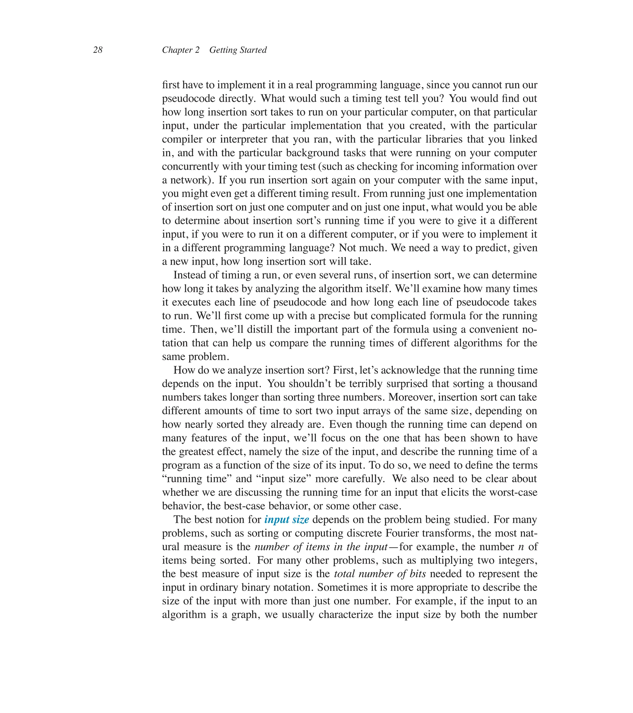 28 Chapter 2 Getting Started
ûrst have to implement it in a real programming language, since you cannot run our
pseudocode directly. What would such a timing test tell you? You would ûnd out
how long insertion sort takes to run on your particular computer, on that particular
input, under the particular implementation that you created, with the particular
compiler or interpreter that you ran, with the particular libraries that you linked
in, and with the particular background tasks that were running on your computer
concurrently with your timing test (such as checking for incoming information over
a network). If you run insertion sort again on your computer with the same input,
you might even get a different timing result. From running just one implementation
of insertion sort on just one computer and on just one input, what would you be able
to determine about insertion sort’s running time if you were to give it a different
input, if you were to run it on a different computer, or if you were to implement it
in a different programming language? Not much. We need a way to predict, given
a new input, how long insertion sort will take.
Instead of timing a run, or even several runs, of insertion sort, we can determine
how long it takes by analyzing the algorithm itself. We’ll examine how many times
it executes each line of pseudocode and how long each line of pseudocode takes
to run. We’ll ûrst come up with a precise but complicated formula for the running
time. Then, we’ll distill the important part of the formula using a convenient no-
tation that can help us compare the running times of different algorithms for the
same problem.
How do we analyze insertion sort? First, let’s acknowledge that the running time
depends on the input. You shouldn’t be terribly surprised that sorting a thousand
numbers takes longer than sorting three numbers. Moreover, insertion sort can take
different amounts of time to sort two input arrays of the same size, depending on
how nearly sorted they already are. Even though the running time can depend on
many features of the input, we’ll focus on the one that has been shown to have
the greatest effect, namely the size of the input, and describe the running time of a
program as a function of the size of its input. To do so, we need to deûne the terms
<running time= and <input size= more carefully. We also need to be clear about
whether we are discussing the running time for an input that elicits the worst-case
behavior, the best-case behavior, or some other case.
The best notion for input size depends on the problem being studied. For many
problems, such as sorting or computing discrete Fourier transforms, the most nat-
ural measure is the number of items in the input4for example, the number n of
items being sorted. For many other problems, such as multiplying two integers,
the best measure of input size is the total number of bits needed to represent the
input in ordinary binary notation. Sometimes it is more appropriate to describe the
size of the input with more than just one number. For example, if the input to an
algorithm is a graph, we usually characterize the input size by both the number
 