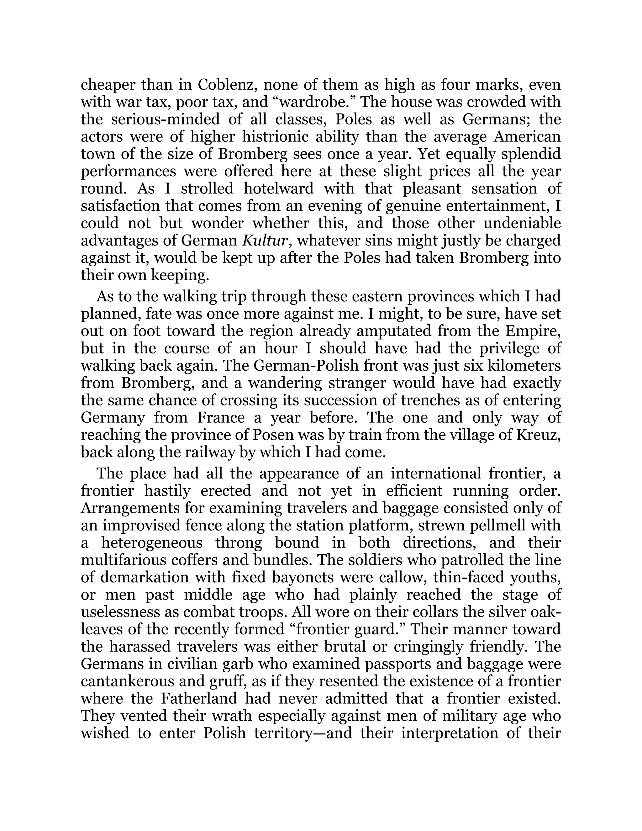 cheaper than in Coblenz, none of them as high as four marks, even
with war tax, poor tax, and “wardrobe.” The house was crowded with
the serious-minded of all classes, Poles as well as Germans; the
actors were of higher histrionic ability than the average American
town of the size of Bromberg sees once a year. Yet equally splendid
performances were offered here at these slight prices all the year
round. As I strolled hotelward with that pleasant sensation of
satisfaction that comes from an evening of genuine entertainment, I
could not but wonder whether this, and those other undeniable
advantages of German Kultur, whatever sins might justly be charged
against it, would be kept up after the Poles had taken Bromberg into
their own keeping.
As to the walking trip through these eastern provinces which I had
planned, fate was once more against me. I might, to be sure, have set
out on foot toward the region already amputated from the Empire,
but in the course of an hour I should have had the privilege of
walking back again. The German-Polish front was just six kilometers
from Bromberg, and a wandering stranger would have had exactly
the same chance of crossing its succession of trenches as of entering
Germany from France a year before. The one and only way of
reaching the province of Posen was by train from the village of Kreuz,
back along the railway by which I had come.
The place had all the appearance of an international frontier, a
frontier hastily erected and not yet in efficient running order.
Arrangements for examining travelers and baggage consisted only of
an improvised fence along the station platform, strewn pellmell with
a heterogeneous throng bound in both directions, and their
multifarious coffers and bundles. The soldiers who patrolled the line
of demarkation with fixed bayonets were callow, thin-faced youths,
or men past middle age who had plainly reached the stage of
uselessness as combat troops. All wore on their collars the silver oak-
leaves of the recently formed “frontier guard.” Their manner toward
the harassed travelers was either brutal or cringingly friendly. The
Germans in civilian garb who examined passports and baggage were
cantankerous and gruff, as if they resented the existence of a frontier
where the Fatherland had never admitted that a frontier existed.
They vented their wrath especially against men of military age who
wished to enter Polish territory—and their interpretation of their
 