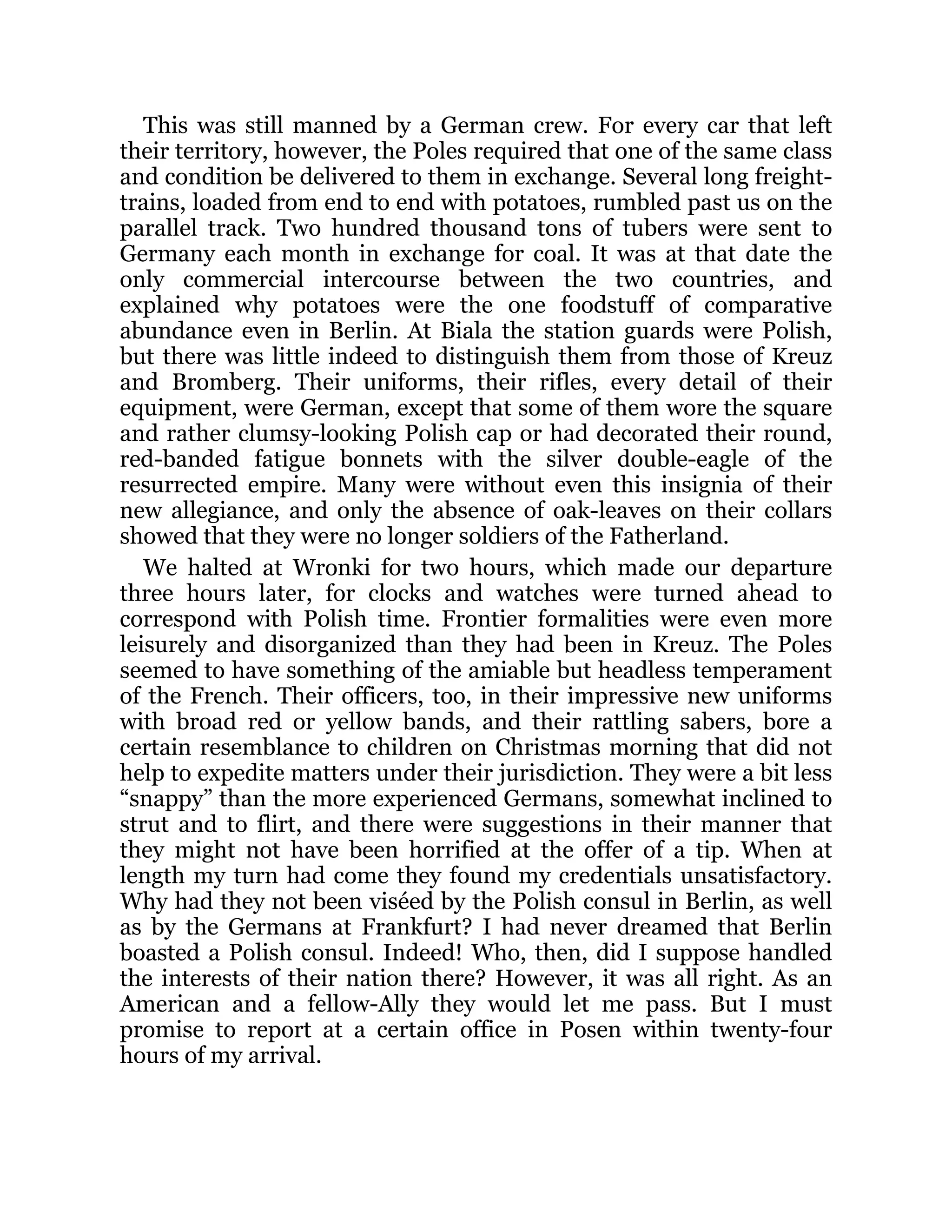 This was still manned by a German crew. For every car that left
their territory, however, the Poles required that one of the same class
and condition be delivered to them in exchange. Several long freight-
trains, loaded from end to end with potatoes, rumbled past us on the
parallel track. Two hundred thousand tons of tubers were sent to
Germany each month in exchange for coal. It was at that date the
only commercial intercourse between the two countries, and
explained why potatoes were the one foodstuff of comparative
abundance even in Berlin. At Biala the station guards were Polish,
but there was little indeed to distinguish them from those of Kreuz
and Bromberg. Their uniforms, their rifles, every detail of their
equipment, were German, except that some of them wore the square
and rather clumsy-looking Polish cap or had decorated their round,
red-banded fatigue bonnets with the silver double-eagle of the
resurrected empire. Many were without even this insignia of their
new allegiance, and only the absence of oak-leaves on their collars
showed that they were no longer soldiers of the Fatherland.
We halted at Wronki for two hours, which made our departure
three hours later, for clocks and watches were turned ahead to
correspond with Polish time. Frontier formalities were even more
leisurely and disorganized than they had been in Kreuz. The Poles
seemed to have something of the amiable but headless temperament
of the French. Their officers, too, in their impressive new uniforms
with broad red or yellow bands, and their rattling sabers, bore a
certain resemblance to children on Christmas morning that did not
help to expedite matters under their jurisdiction. They were a bit less
“snappy” than the more experienced Germans, somewhat inclined to
strut and to flirt, and there were suggestions in their manner that
they might not have been horrified at the offer of a tip. When at
length my turn had come they found my credentials unsatisfactory.
Why had they not been viséed by the Polish consul in Berlin, as well
as by the Germans at Frankfurt? I had never dreamed that Berlin
boasted a Polish consul. Indeed! Who, then, did I suppose handled
the interests of their nation there? However, it was all right. As an
American and a fellow-Ally they would let me pass. But I must
promise to report at a certain office in Posen within twenty-four
hours of my arrival.
 