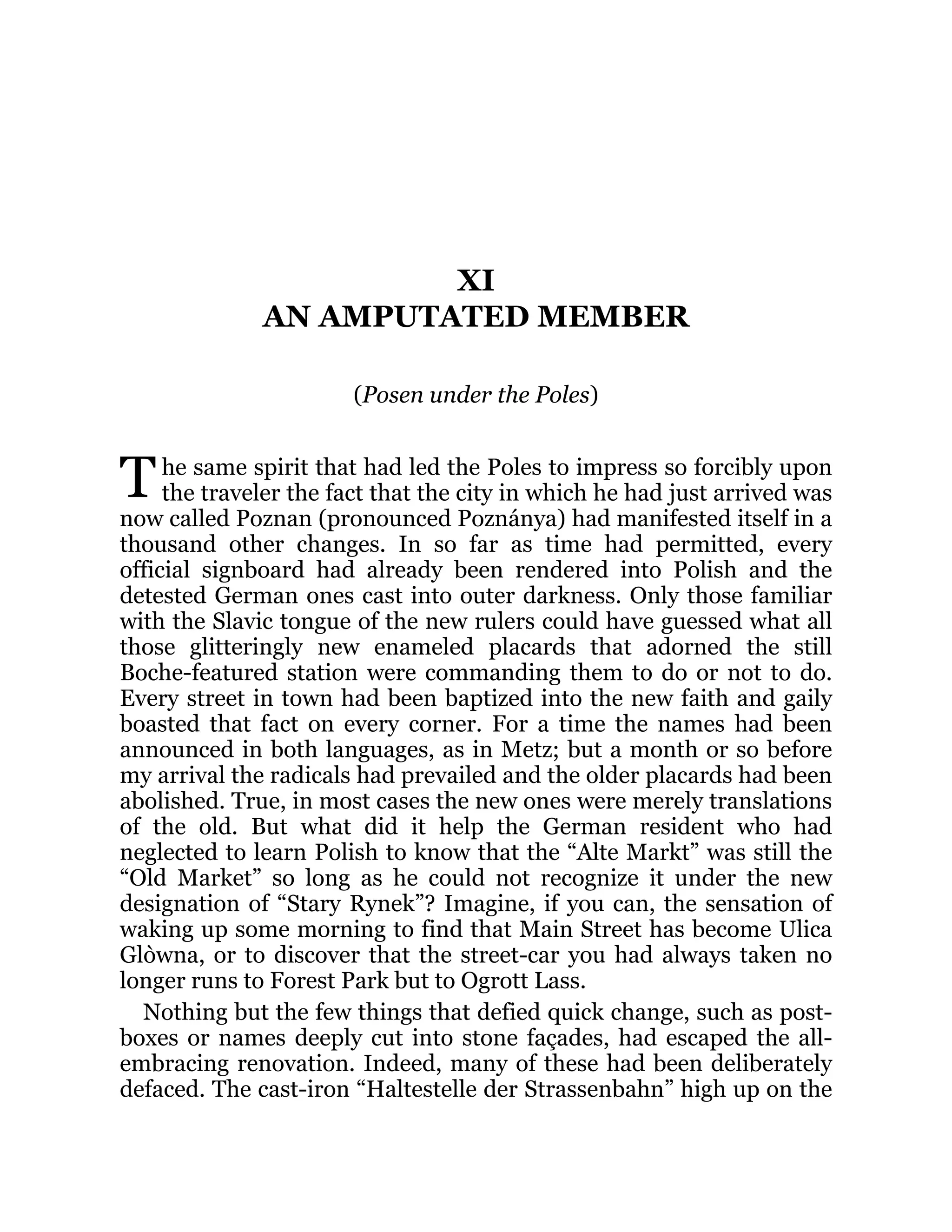 T
XI
AN AMPUTATED MEMBER
(Posen under the Poles)
he same spirit that had led the Poles to impress so forcibly upon
the traveler the fact that the city in which he had just arrived was
now called Poznan (pronounced Poznánya) had manifested itself in a
thousand other changes. In so far as time had permitted, every
official signboard had already been rendered into Polish and the
detested German ones cast into outer darkness. Only those familiar
with the Slavic tongue of the new rulers could have guessed what all
those glitteringly new enameled placards that adorned the still
Boche-featured station were commanding them to do or not to do.
Every street in town had been baptized into the new faith and gaily
boasted that fact on every corner. For a time the names had been
announced in both languages, as in Metz; but a month or so before
my arrival the radicals had prevailed and the older placards had been
abolished. True, in most cases the new ones were merely translations
of the old. But what did it help the German resident who had
neglected to learn Polish to know that the “Alte Markt” was still the
“Old Market” so long as he could not recognize it under the new
designation of “Stary Rynek”? Imagine, if you can, the sensation of
waking up some morning to find that Main Street has become Ulica
Glòwna, or to discover that the street-car you had always taken no
longer runs to Forest Park but to Ogrott Lass.
Nothing but the few things that defied quick change, such as post-
boxes or names deeply cut into stone façades, had escaped the all-
embracing renovation. Indeed, many of these had been deliberately
defaced. The cast-iron “Haltestelle der Strassenbahn” high up on the
 