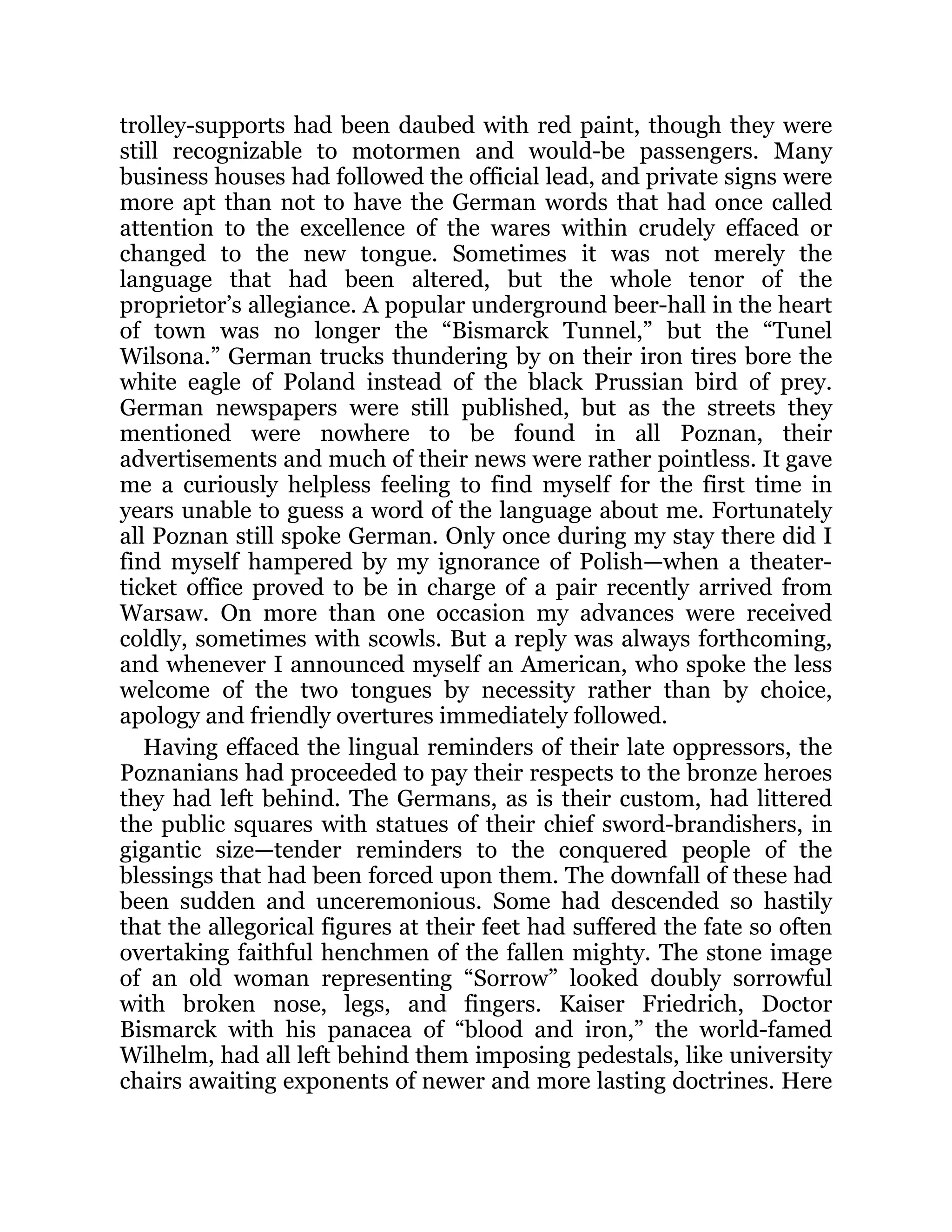 trolley-supports had been daubed with red paint, though they were
still recognizable to motormen and would-be passengers. Many
business houses had followed the official lead, and private signs were
more apt than not to have the German words that had once called
attention to the excellence of the wares within crudely effaced or
changed to the new tongue. Sometimes it was not merely the
language that had been altered, but the whole tenor of the
proprietor’s allegiance. A popular underground beer-hall in the heart
of town was no longer the “Bismarck Tunnel,” but the “Tunel
Wilsona.” German trucks thundering by on their iron tires bore the
white eagle of Poland instead of the black Prussian bird of prey.
German newspapers were still published, but as the streets they
mentioned were nowhere to be found in all Poznan, their
advertisements and much of their news were rather pointless. It gave
me a curiously helpless feeling to find myself for the first time in
years unable to guess a word of the language about me. Fortunately
all Poznan still spoke German. Only once during my stay there did I
find myself hampered by my ignorance of Polish—when a theater-
ticket office proved to be in charge of a pair recently arrived from
Warsaw. On more than one occasion my advances were received
coldly, sometimes with scowls. But a reply was always forthcoming,
and whenever I announced myself an American, who spoke the less
welcome of the two tongues by necessity rather than by choice,
apology and friendly overtures immediately followed.
Having effaced the lingual reminders of their late oppressors, the
Poznanians had proceeded to pay their respects to the bronze heroes
they had left behind. The Germans, as is their custom, had littered
the public squares with statues of their chief sword-brandishers, in
gigantic size—tender reminders to the conquered people of the
blessings that had been forced upon them. The downfall of these had
been sudden and unceremonious. Some had descended so hastily
that the allegorical figures at their feet had suffered the fate so often
overtaking faithful henchmen of the fallen mighty. The stone image
of an old woman representing “Sorrow” looked doubly sorrowful
with broken nose, legs, and fingers. Kaiser Friedrich, Doctor
Bismarck with his panacea of “blood and iron,” the world-famed
Wilhelm, had all left behind them imposing pedestals, like university
chairs awaiting exponents of newer and more lasting doctrines. Here
 