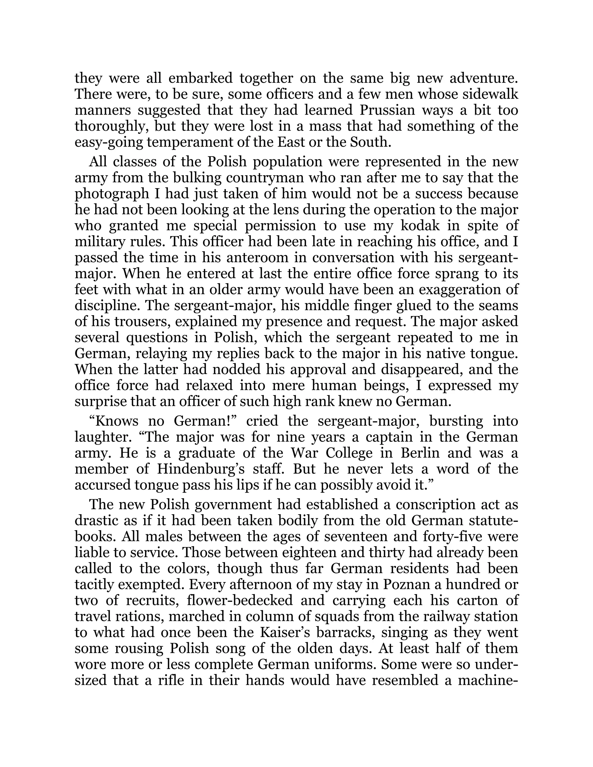 they were all embarked together on the same big new adventure.
There were, to be sure, some officers and a few men whose sidewalk
manners suggested that they had learned Prussian ways a bit too
thoroughly, but they were lost in a mass that had something of the
easy-going temperament of the East or the South.
All classes of the Polish population were represented in the new
army from the bulking countryman who ran after me to say that the
photograph I had just taken of him would not be a success because
he had not been looking at the lens during the operation to the major
who granted me special permission to use my kodak in spite of
military rules. This officer had been late in reaching his office, and I
passed the time in his anteroom in conversation with his sergeant-
major. When he entered at last the entire office force sprang to its
feet with what in an older army would have been an exaggeration of
discipline. The sergeant-major, his middle finger glued to the seams
of his trousers, explained my presence and request. The major asked
several questions in Polish, which the sergeant repeated to me in
German, relaying my replies back to the major in his native tongue.
When the latter had nodded his approval and disappeared, and the
office force had relaxed into mere human beings, I expressed my
surprise that an officer of such high rank knew no German.
“Knows no German!” cried the sergeant-major, bursting into
laughter. “The major was for nine years a captain in the German
army. He is a graduate of the War College in Berlin and was a
member of Hindenburg’s staff. But he never lets a word of the
accursed tongue pass his lips if he can possibly avoid it.”
The new Polish government had established a conscription act as
drastic as if it had been taken bodily from the old German statute-
books. All males between the ages of seventeen and forty-five were
liable to service. Those between eighteen and thirty had already been
called to the colors, though thus far German residents had been
tacitly exempted. Every afternoon of my stay in Poznan a hundred or
two of recruits, flower-bedecked and carrying each his carton of
travel rations, marched in column of squads from the railway station
to what had once been the Kaiser’s barracks, singing as they went
some rousing Polish song of the olden days. At least half of them
wore more or less complete German uniforms. Some were so under-
sized that a rifle in their hands would have resembled a machine-
 