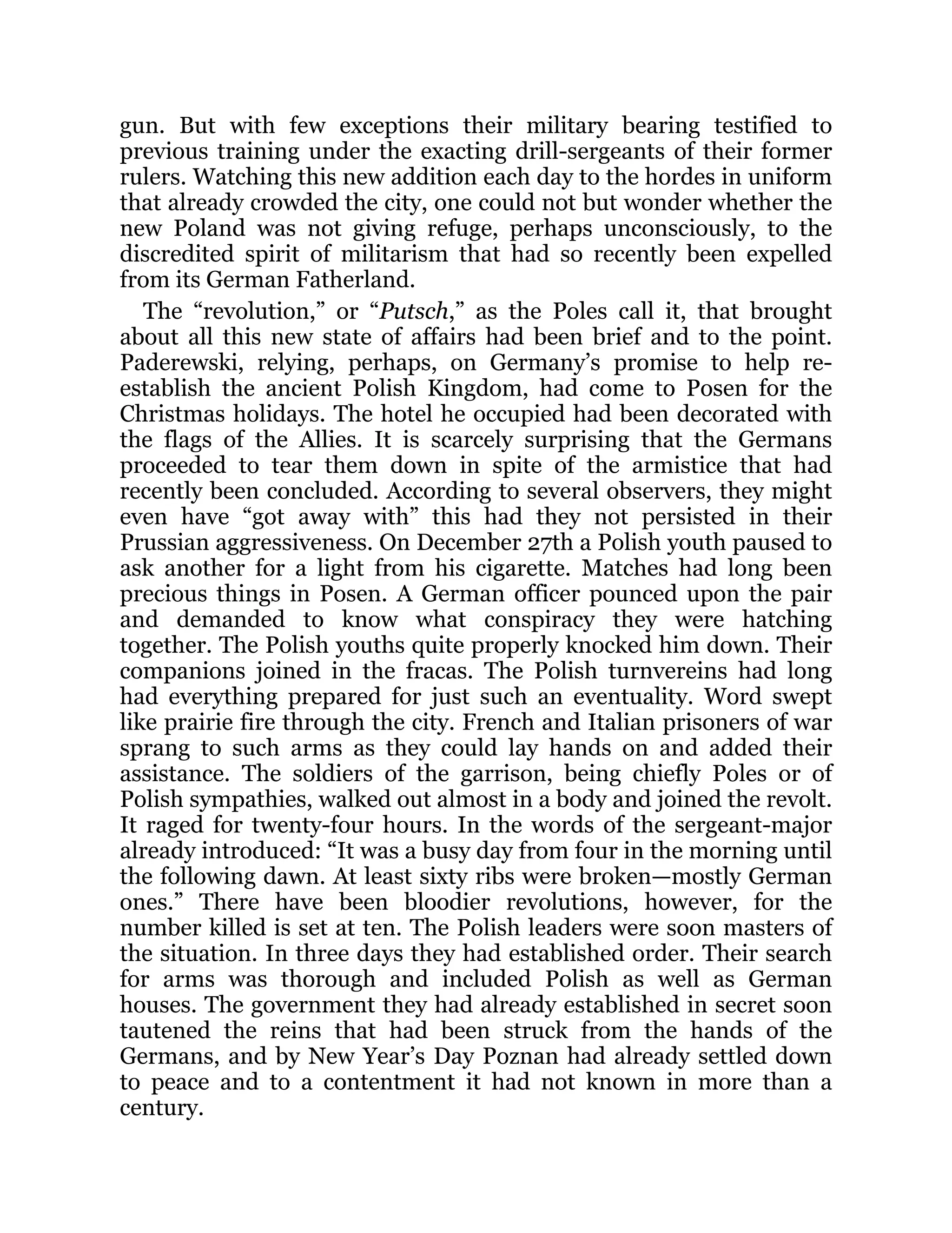 gun. But with few exceptions their military bearing testified to
previous training under the exacting drill-sergeants of their former
rulers. Watching this new addition each day to the hordes in uniform
that already crowded the city, one could not but wonder whether the
new Poland was not giving refuge, perhaps unconsciously, to the
discredited spirit of militarism that had so recently been expelled
from its German Fatherland.
The “revolution,” or “Putsch,” as the Poles call it, that brought
about all this new state of affairs had been brief and to the point.
Paderewski, relying, perhaps, on Germany’s promise to help re-
establish the ancient Polish Kingdom, had come to Posen for the
Christmas holidays. The hotel he occupied had been decorated with
the flags of the Allies. It is scarcely surprising that the Germans
proceeded to tear them down in spite of the armistice that had
recently been concluded. According to several observers, they might
even have “got away with” this had they not persisted in their
Prussian aggressiveness. On December 27th a Polish youth paused to
ask another for a light from his cigarette. Matches had long been
precious things in Posen. A German officer pounced upon the pair
and demanded to know what conspiracy they were hatching
together. The Polish youths quite properly knocked him down. Their
companions joined in the fracas. The Polish turnvereins had long
had everything prepared for just such an eventuality. Word swept
like prairie fire through the city. French and Italian prisoners of war
sprang to such arms as they could lay hands on and added their
assistance. The soldiers of the garrison, being chiefly Poles or of
Polish sympathies, walked out almost in a body and joined the revolt.
It raged for twenty-four hours. In the words of the sergeant-major
already introduced: “It was a busy day from four in the morning until
the following dawn. At least sixty ribs were broken—mostly German
ones.” There have been bloodier revolutions, however, for the
number killed is set at ten. The Polish leaders were soon masters of
the situation. In three days they had established order. Their search
for arms was thorough and included Polish as well as German
houses. The government they had already established in secret soon
tautened the reins that had been struck from the hands of the
Germans, and by New Year’s Day Poznan had already settled down
to peace and to a contentment it had not known in more than a
century.
 
