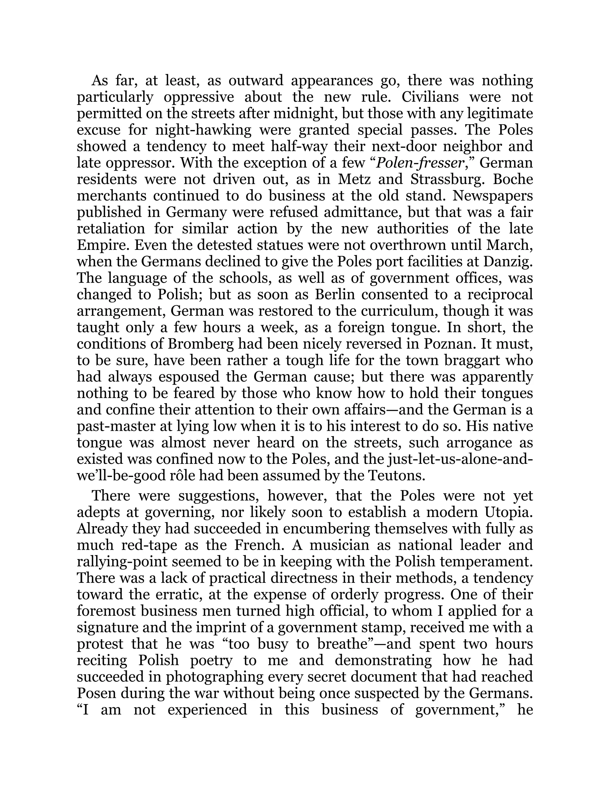 As far, at least, as outward appearances go, there was nothing
particularly oppressive about the new rule. Civilians were not
permitted on the streets after midnight, but those with any legitimate
excuse for night-hawking were granted special passes. The Poles
showed a tendency to meet half-way their next-door neighbor and
late oppressor. With the exception of a few “Polen-fresser,” German
residents were not driven out, as in Metz and Strassburg. Boche
merchants continued to do business at the old stand. Newspapers
published in Germany were refused admittance, but that was a fair
retaliation for similar action by the new authorities of the late
Empire. Even the detested statues were not overthrown until March,
when the Germans declined to give the Poles port facilities at Danzig.
The language of the schools, as well as of government offices, was
changed to Polish; but as soon as Berlin consented to a reciprocal
arrangement, German was restored to the curriculum, though it was
taught only a few hours a week, as a foreign tongue. In short, the
conditions of Bromberg had been nicely reversed in Poznan. It must,
to be sure, have been rather a tough life for the town braggart who
had always espoused the German cause; but there was apparently
nothing to be feared by those who know how to hold their tongues
and confine their attention to their own affairs—and the German is a
past-master at lying low when it is to his interest to do so. His native
tongue was almost never heard on the streets, such arrogance as
existed was confined now to the Poles, and the just-let-us-alone-and-
we’ll-be-good rôle had been assumed by the Teutons.
There were suggestions, however, that the Poles were not yet
adepts at governing, nor likely soon to establish a modern Utopia.
Already they had succeeded in encumbering themselves with fully as
much red-tape as the French. A musician as national leader and
rallying-point seemed to be in keeping with the Polish temperament.
There was a lack of practical directness in their methods, a tendency
toward the erratic, at the expense of orderly progress. One of their
foremost business men turned high official, to whom I applied for a
signature and the imprint of a government stamp, received me with a
protest that he was “too busy to breathe”—and spent two hours
reciting Polish poetry to me and demonstrating how he had
succeeded in photographing every secret document that had reached
Posen during the war without being once suspected by the Germans.
“I am not experienced in this business of government,” he
 