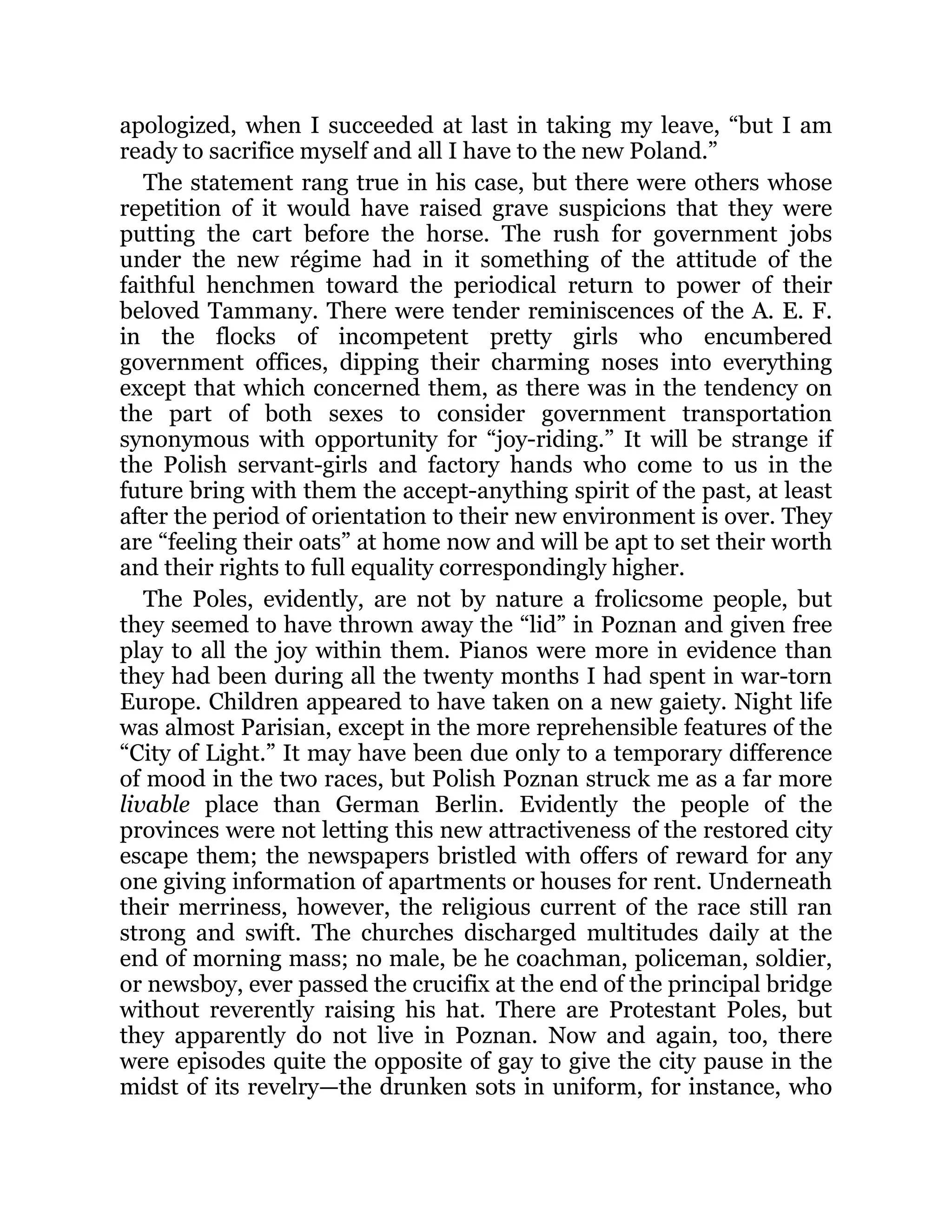 apologized, when I succeeded at last in taking my leave, “but I am
ready to sacrifice myself and all I have to the new Poland.”
The statement rang true in his case, but there were others whose
repetition of it would have raised grave suspicions that they were
putting the cart before the horse. The rush for government jobs
under the new régime had in it something of the attitude of the
faithful henchmen toward the periodical return to power of their
beloved Tammany. There were tender reminiscences of the A. E. F.
in the flocks of incompetent pretty girls who encumbered
government offices, dipping their charming noses into everything
except that which concerned them, as there was in the tendency on
the part of both sexes to consider government transportation
synonymous with opportunity for “joy-riding.” It will be strange if
the Polish servant-girls and factory hands who come to us in the
future bring with them the accept-anything spirit of the past, at least
after the period of orientation to their new environment is over. They
are “feeling their oats” at home now and will be apt to set their worth
and their rights to full equality correspondingly higher.
The Poles, evidently, are not by nature a frolicsome people, but
they seemed to have thrown away the “lid” in Poznan and given free
play to all the joy within them. Pianos were more in evidence than
they had been during all the twenty months I had spent in war-torn
Europe. Children appeared to have taken on a new gaiety. Night life
was almost Parisian, except in the more reprehensible features of the
“City of Light.” It may have been due only to a temporary difference
of mood in the two races, but Polish Poznan struck me as a far more
livable place than German Berlin. Evidently the people of the
provinces were not letting this new attractiveness of the restored city
escape them; the newspapers bristled with offers of reward for any
one giving information of apartments or houses for rent. Underneath
their merriness, however, the religious current of the race still ran
strong and swift. The churches discharged multitudes daily at the
end of morning mass; no male, be he coachman, policeman, soldier,
or newsboy, ever passed the crucifix at the end of the principal bridge
without reverently raising his hat. There are Protestant Poles, but
they apparently do not live in Poznan. Now and again, too, there
were episodes quite the opposite of gay to give the city pause in the
midst of its revelry—the drunken sots in uniform, for instance, who
 