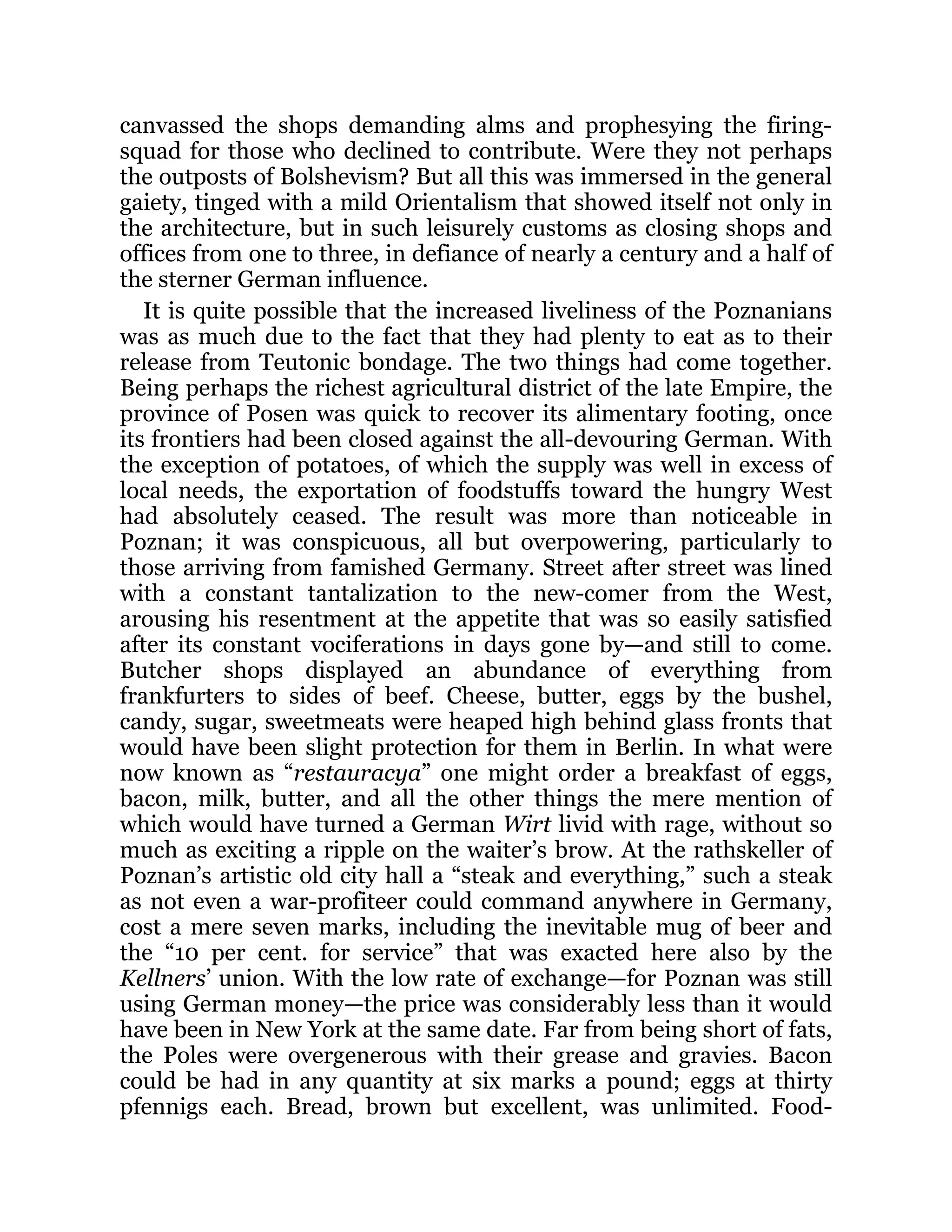 canvassed the shops demanding alms and prophesying the firing-
squad for those who declined to contribute. Were they not perhaps
the outposts of Bolshevism? But all this was immersed in the general
gaiety, tinged with a mild Orientalism that showed itself not only in
the architecture, but in such leisurely customs as closing shops and
offices from one to three, in defiance of nearly a century and a half of
the sterner German influence.
It is quite possible that the increased liveliness of the Poznanians
was as much due to the fact that they had plenty to eat as to their
release from Teutonic bondage. The two things had come together.
Being perhaps the richest agricultural district of the late Empire, the
province of Posen was quick to recover its alimentary footing, once
its frontiers had been closed against the all-devouring German. With
the exception of potatoes, of which the supply was well in excess of
local needs, the exportation of foodstuffs toward the hungry West
had absolutely ceased. The result was more than noticeable in
Poznan; it was conspicuous, all but overpowering, particularly to
those arriving from famished Germany. Street after street was lined
with a constant tantalization to the new-comer from the West,
arousing his resentment at the appetite that was so easily satisfied
after its constant vociferations in days gone by—and still to come.
Butcher shops displayed an abundance of everything from
frankfurters to sides of beef. Cheese, butter, eggs by the bushel,
candy, sugar, sweetmeats were heaped high behind glass fronts that
would have been slight protection for them in Berlin. In what were
now known as “restauracya” one might order a breakfast of eggs,
bacon, milk, butter, and all the other things the mere mention of
which would have turned a German Wirt livid with rage, without so
much as exciting a ripple on the waiter’s brow. At the rathskeller of
Poznan’s artistic old city hall a “steak and everything,” such a steak
as not even a war-profiteer could command anywhere in Germany,
cost a mere seven marks, including the inevitable mug of beer and
the “10 per cent. for service” that was exacted here also by the
Kellners’ union. With the low rate of exchange—for Poznan was still
using German money—the price was considerably less than it would
have been in New York at the same date. Far from being short of fats,
the Poles were overgenerous with their grease and gravies. Bacon
could be had in any quantity at six marks a pound; eggs at thirty
pfennigs each. Bread, brown but excellent, was unlimited. Food-
 