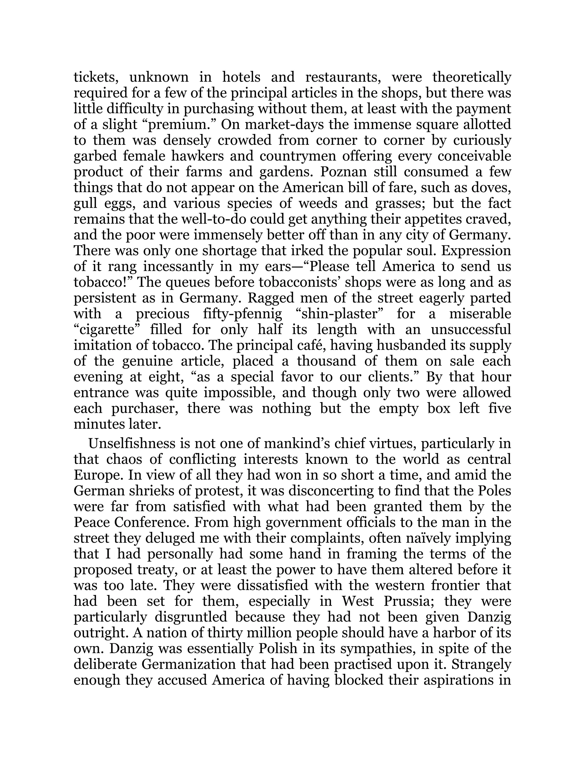 tickets, unknown in hotels and restaurants, were theoretically
required for a few of the principal articles in the shops, but there was
little difficulty in purchasing without them, at least with the payment
of a slight “premium.” On market-days the immense square allotted
to them was densely crowded from corner to corner by curiously
garbed female hawkers and countrymen offering every conceivable
product of their farms and gardens. Poznan still consumed a few
things that do not appear on the American bill of fare, such as doves,
gull eggs, and various species of weeds and grasses; but the fact
remains that the well-to-do could get anything their appetites craved,
and the poor were immensely better off than in any city of Germany.
There was only one shortage that irked the popular soul. Expression
of it rang incessantly in my ears—“Please tell America to send us
tobacco!” The queues before tobacconists’ shops were as long and as
persistent as in Germany. Ragged men of the street eagerly parted
with a precious fifty-pfennig “shin-plaster” for a miserable
“cigarette” filled for only half its length with an unsuccessful
imitation of tobacco. The principal café, having husbanded its supply
of the genuine article, placed a thousand of them on sale each
evening at eight, “as a special favor to our clients.” By that hour
entrance was quite impossible, and though only two were allowed
each purchaser, there was nothing but the empty box left five
minutes later.
Unselfishness is not one of mankind’s chief virtues, particularly in
that chaos of conflicting interests known to the world as central
Europe. In view of all they had won in so short a time, and amid the
German shrieks of protest, it was disconcerting to find that the Poles
were far from satisfied with what had been granted them by the
Peace Conference. From high government officials to the man in the
street they deluged me with their complaints, often naïvely implying
that I had personally had some hand in framing the terms of the
proposed treaty, or at least the power to have them altered before it
was too late. They were dissatisfied with the western frontier that
had been set for them, especially in West Prussia; they were
particularly disgruntled because they had not been given Danzig
outright. A nation of thirty million people should have a harbor of its
own. Danzig was essentially Polish in its sympathies, in spite of the
deliberate Germanization that had been practised upon it. Strangely
enough they accused America of having blocked their aspirations in
 