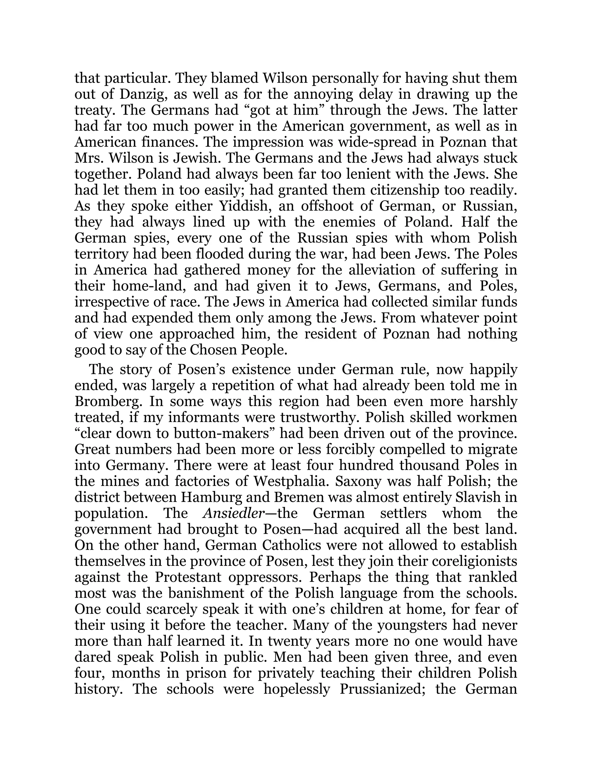 that particular. They blamed Wilson personally for having shut them
out of Danzig, as well as for the annoying delay in drawing up the
treaty. The Germans had “got at him” through the Jews. The latter
had far too much power in the American government, as well as in
American finances. The impression was wide-spread in Poznan that
Mrs. Wilson is Jewish. The Germans and the Jews had always stuck
together. Poland had always been far too lenient with the Jews. She
had let them in too easily; had granted them citizenship too readily.
As they spoke either Yiddish, an offshoot of German, or Russian,
they had always lined up with the enemies of Poland. Half the
German spies, every one of the Russian spies with whom Polish
territory had been flooded during the war, had been Jews. The Poles
in America had gathered money for the alleviation of suffering in
their home-land, and had given it to Jews, Germans, and Poles,
irrespective of race. The Jews in America had collected similar funds
and had expended them only among the Jews. From whatever point
of view one approached him, the resident of Poznan had nothing
good to say of the Chosen People.
The story of Posen’s existence under German rule, now happily
ended, was largely a repetition of what had already been told me in
Bromberg. In some ways this region had been even more harshly
treated, if my informants were trustworthy. Polish skilled workmen
“clear down to button-makers” had been driven out of the province.
Great numbers had been more or less forcibly compelled to migrate
into Germany. There were at least four hundred thousand Poles in
the mines and factories of Westphalia. Saxony was half Polish; the
district between Hamburg and Bremen was almost entirely Slavish in
population. The Ansiedler—the German settlers whom the
government had brought to Posen—had acquired all the best land.
On the other hand, German Catholics were not allowed to establish
themselves in the province of Posen, lest they join their coreligionists
against the Protestant oppressors. Perhaps the thing that rankled
most was the banishment of the Polish language from the schools.
One could scarcely speak it with one’s children at home, for fear of
their using it before the teacher. Many of the youngsters had never
more than half learned it. In twenty years more no one would have
dared speak Polish in public. Men had been given three, and even
four, months in prison for privately teaching their children Polish
history. The schools were hopelessly Prussianized; the German
 