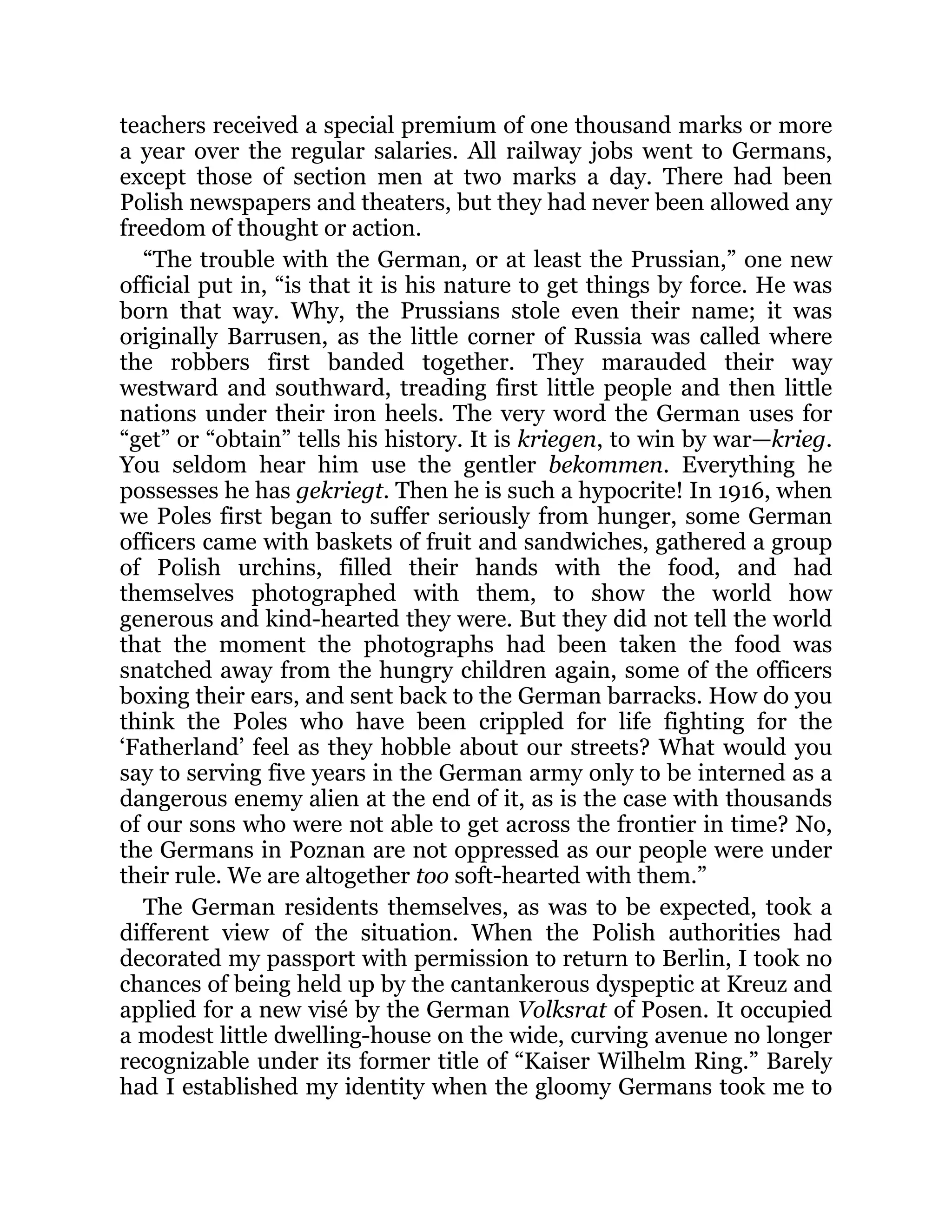 teachers received a special premium of one thousand marks or more
a year over the regular salaries. All railway jobs went to Germans,
except those of section men at two marks a day. There had been
Polish newspapers and theaters, but they had never been allowed any
freedom of thought or action.
“The trouble with the German, or at least the Prussian,” one new
official put in, “is that it is his nature to get things by force. He was
born that way. Why, the Prussians stole even their name; it was
originally Barrusen, as the little corner of Russia was called where
the robbers first banded together. They marauded their way
westward and southward, treading first little people and then little
nations under their iron heels. The very word the German uses for
“get” or “obtain” tells his history. It is kriegen, to win by war—krieg.
You seldom hear him use the gentler bekommen. Everything he
possesses he has gekriegt. Then he is such a hypocrite! In 1916, when
we Poles first began to suffer seriously from hunger, some German
officers came with baskets of fruit and sandwiches, gathered a group
of Polish urchins, filled their hands with the food, and had
themselves photographed with them, to show the world how
generous and kind-hearted they were. But they did not tell the world
that the moment the photographs had been taken the food was
snatched away from the hungry children again, some of the officers
boxing their ears, and sent back to the German barracks. How do you
think the Poles who have been crippled for life fighting for the
‘Fatherland’ feel as they hobble about our streets? What would you
say to serving five years in the German army only to be interned as a
dangerous enemy alien at the end of it, as is the case with thousands
of our sons who were not able to get across the frontier in time? No,
the Germans in Poznan are not oppressed as our people were under
their rule. We are altogether too soft-hearted with them.”
The German residents themselves, as was to be expected, took a
different view of the situation. When the Polish authorities had
decorated my passport with permission to return to Berlin, I took no
chances of being held up by the cantankerous dyspeptic at Kreuz and
applied for a new visé by the German Volksrat of Posen. It occupied
a modest little dwelling-house on the wide, curving avenue no longer
recognizable under its former title of “Kaiser Wilhelm Ring.” Barely
had I established my identity when the gloomy Germans took me to
 