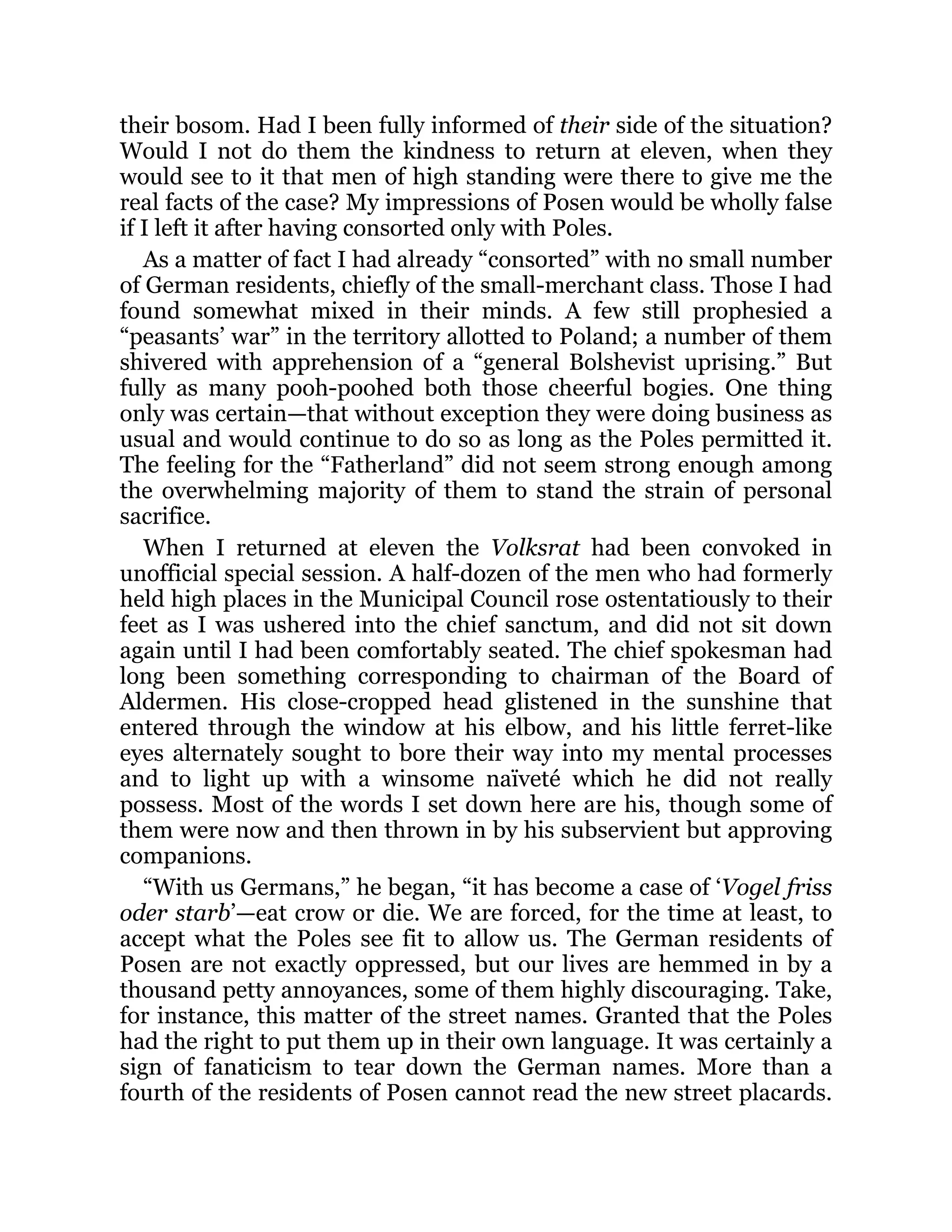 their bosom. Had I been fully informed of their side of the situation?
Would I not do them the kindness to return at eleven, when they
would see to it that men of high standing were there to give me the
real facts of the case? My impressions of Posen would be wholly false
if I left it after having consorted only with Poles.
As a matter of fact I had already “consorted” with no small number
of German residents, chiefly of the small-merchant class. Those I had
found somewhat mixed in their minds. A few still prophesied a
“peasants’ war” in the territory allotted to Poland; a number of them
shivered with apprehension of a “general Bolshevist uprising.” But
fully as many pooh-poohed both those cheerful bogies. One thing
only was certain—that without exception they were doing business as
usual and would continue to do so as long as the Poles permitted it.
The feeling for the “Fatherland” did not seem strong enough among
the overwhelming majority of them to stand the strain of personal
sacrifice.
When I returned at eleven the Volksrat had been convoked in
unofficial special session. A half-dozen of the men who had formerly
held high places in the Municipal Council rose ostentatiously to their
feet as I was ushered into the chief sanctum, and did not sit down
again until I had been comfortably seated. The chief spokesman had
long been something corresponding to chairman of the Board of
Aldermen. His close-cropped head glistened in the sunshine that
entered through the window at his elbow, and his little ferret-like
eyes alternately sought to bore their way into my mental processes
and to light up with a winsome naïveté which he did not really
possess. Most of the words I set down here are his, though some of
them were now and then thrown in by his subservient but approving
companions.
“With us Germans,” he began, “it has become a case of ‘Vogel friss
oder starb’—eat crow or die. We are forced, for the time at least, to
accept what the Poles see fit to allow us. The German residents of
Posen are not exactly oppressed, but our lives are hemmed in by a
thousand petty annoyances, some of them highly discouraging. Take,
for instance, this matter of the street names. Granted that the Poles
had the right to put them up in their own language. It was certainly a
sign of fanaticism to tear down the German names. More than a
fourth of the residents of Posen cannot read the new street placards.
 