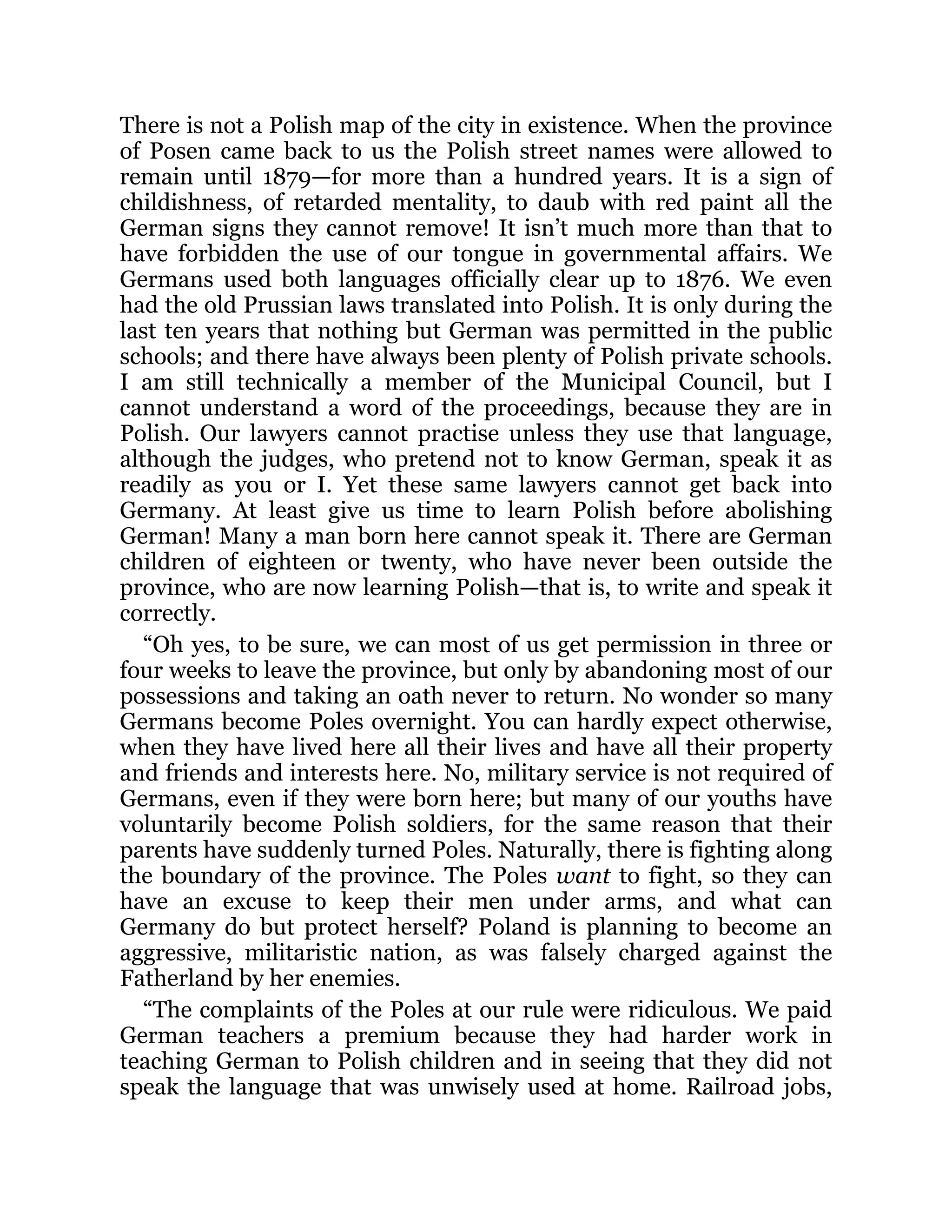 There is not a Polish map of the city in existence. When the province
of Posen came back to us the Polish street names were allowed to
remain until 1879—for more than a hundred years. It is a sign of
childishness, of retarded mentality, to daub with red paint all the
German signs they cannot remove! It isn’t much more than that to
have forbidden the use of our tongue in governmental affairs. We
Germans used both languages officially clear up to 1876. We even
had the old Prussian laws translated into Polish. It is only during the
last ten years that nothing but German was permitted in the public
schools; and there have always been plenty of Polish private schools.
I am still technically a member of the Municipal Council, but I
cannot understand a word of the proceedings, because they are in
Polish. Our lawyers cannot practise unless they use that language,
although the judges, who pretend not to know German, speak it as
readily as you or I. Yet these same lawyers cannot get back into
Germany. At least give us time to learn Polish before abolishing
German! Many a man born here cannot speak it. There are German
children of eighteen or twenty, who have never been outside the
province, who are now learning Polish—that is, to write and speak it
correctly.
“Oh yes, to be sure, we can most of us get permission in three or
four weeks to leave the province, but only by abandoning most of our
possessions and taking an oath never to return. No wonder so many
Germans become Poles overnight. You can hardly expect otherwise,
when they have lived here all their lives and have all their property
and friends and interests here. No, military service is not required of
Germans, even if they were born here; but many of our youths have
voluntarily become Polish soldiers, for the same reason that their
parents have suddenly turned Poles. Naturally, there is fighting along
the boundary of the province. The Poles want to fight, so they can
have an excuse to keep their men under arms, and what can
Germany do but protect herself? Poland is planning to become an
aggressive, militaristic nation, as was falsely charged against the
Fatherland by her enemies.
“The complaints of the Poles at our rule were ridiculous. We paid
German teachers a premium because they had harder work in
teaching German to Polish children and in seeing that they did not
speak the language that was unwisely used at home. Railroad jobs,
 