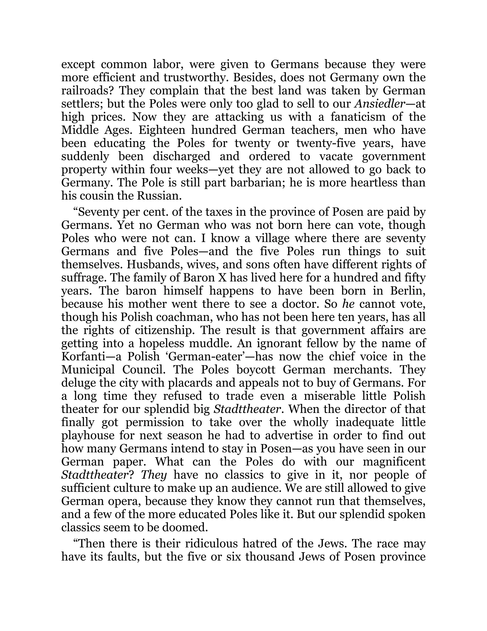 except common labor, were given to Germans because they were
more efficient and trustworthy. Besides, does not Germany own the
railroads? They complain that the best land was taken by German
settlers; but the Poles were only too glad to sell to our Ansiedler—at
high prices. Now they are attacking us with a fanaticism of the
Middle Ages. Eighteen hundred German teachers, men who have
been educating the Poles for twenty or twenty-five years, have
suddenly been discharged and ordered to vacate government
property within four weeks—yet they are not allowed to go back to
Germany. The Pole is still part barbarian; he is more heartless than
his cousin the Russian.
“Seventy per cent. of the taxes in the province of Posen are paid by
Germans. Yet no German who was not born here can vote, though
Poles who were not can. I know a village where there are seventy
Germans and five Poles—and the five Poles run things to suit
themselves. Husbands, wives, and sons often have different rights of
suffrage. The family of Baron X has lived here for a hundred and fifty
years. The baron himself happens to have been born in Berlin,
because his mother went there to see a doctor. So he cannot vote,
though his Polish coachman, who has not been here ten years, has all
the rights of citizenship. The result is that government affairs are
getting into a hopeless muddle. An ignorant fellow by the name of
Korfanti—a Polish ‘German-eater’—has now the chief voice in the
Municipal Council. The Poles boycott German merchants. They
deluge the city with placards and appeals not to buy of Germans. For
a long time they refused to trade even a miserable little Polish
theater for our splendid big Stadttheater. When the director of that
finally got permission to take over the wholly inadequate little
playhouse for next season he had to advertise in order to find out
how many Germans intend to stay in Posen—as you have seen in our
German paper. What can the Poles do with our magnificent
Stadttheater? They have no classics to give in it, nor people of
sufficient culture to make up an audience. We are still allowed to give
German opera, because they know they cannot run that themselves,
and a few of the more educated Poles like it. But our splendid spoken
classics seem to be doomed.
“Then there is their ridiculous hatred of the Jews. The race may
have its faults, but the five or six thousand Jews of Posen province
 