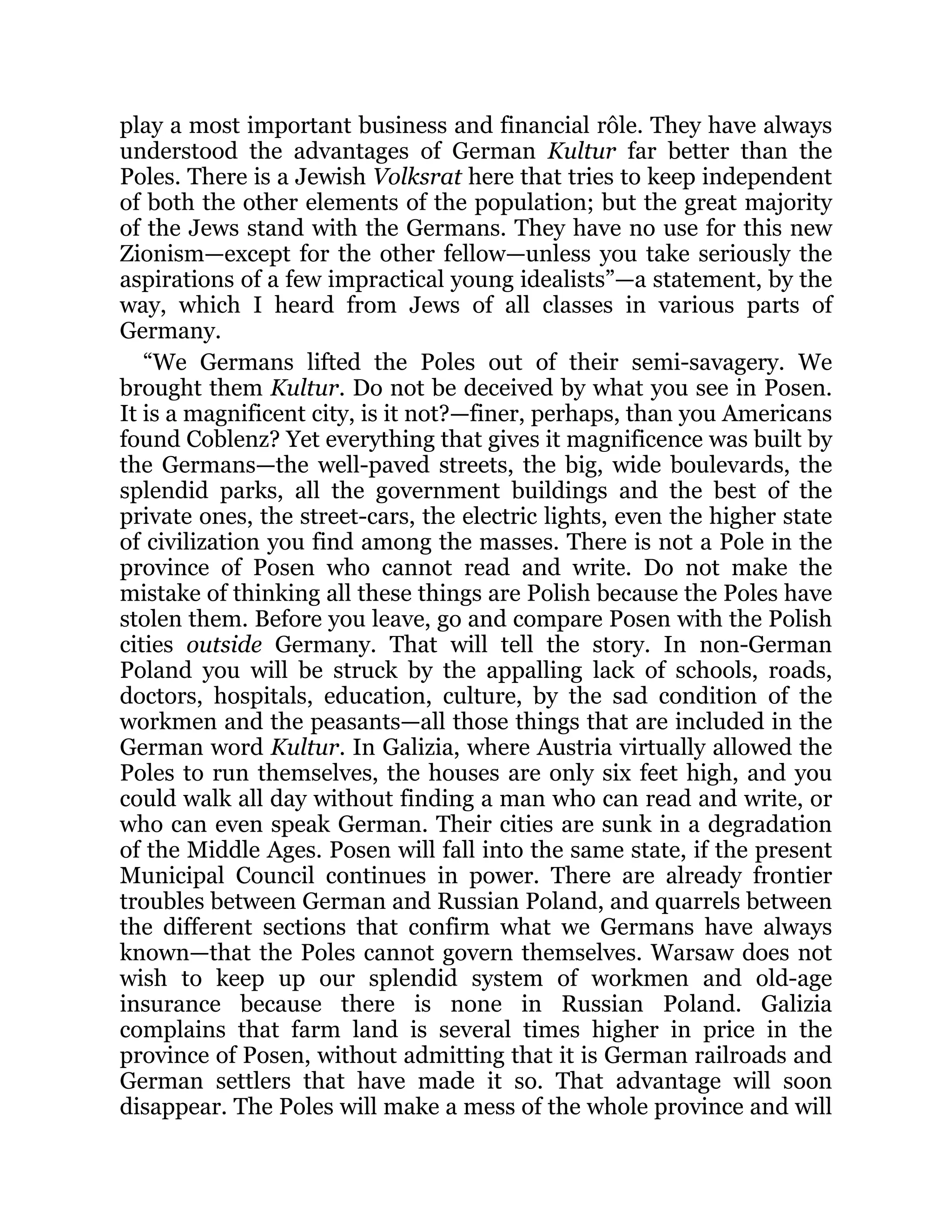 play a most important business and financial rôle. They have always
understood the advantages of German Kultur far better than the
Poles. There is a Jewish Volksrat here that tries to keep independent
of both the other elements of the population; but the great majority
of the Jews stand with the Germans. They have no use for this new
Zionism—except for the other fellow—unless you take seriously the
aspirations of a few impractical young idealists”—a statement, by the
way, which I heard from Jews of all classes in various parts of
Germany.
“We Germans lifted the Poles out of their semi-savagery. We
brought them Kultur. Do not be deceived by what you see in Posen.
It is a magnificent city, is it not?—finer, perhaps, than you Americans
found Coblenz? Yet everything that gives it magnificence was built by
the Germans—the well-paved streets, the big, wide boulevards, the
splendid parks, all the government buildings and the best of the
private ones, the street-cars, the electric lights, even the higher state
of civilization you find among the masses. There is not a Pole in the
province of Posen who cannot read and write. Do not make the
mistake of thinking all these things are Polish because the Poles have
stolen them. Before you leave, go and compare Posen with the Polish
cities outside Germany. That will tell the story. In non-German
Poland you will be struck by the appalling lack of schools, roads,
doctors, hospitals, education, culture, by the sad condition of the
workmen and the peasants—all those things that are included in the
German word Kultur. In Galizia, where Austria virtually allowed the
Poles to run themselves, the houses are only six feet high, and you
could walk all day without finding a man who can read and write, or
who can even speak German. Their cities are sunk in a degradation
of the Middle Ages. Posen will fall into the same state, if the present
Municipal Council continues in power. There are already frontier
troubles between German and Russian Poland, and quarrels between
the different sections that confirm what we Germans have always
known—that the Poles cannot govern themselves. Warsaw does not
wish to keep up our splendid system of workmen and old-age
insurance because there is none in Russian Poland. Galizia
complains that farm land is several times higher in price in the
province of Posen, without admitting that it is German railroads and
German settlers that have made it so. That advantage will soon
disappear. The Poles will make a mess of the whole province and will
 