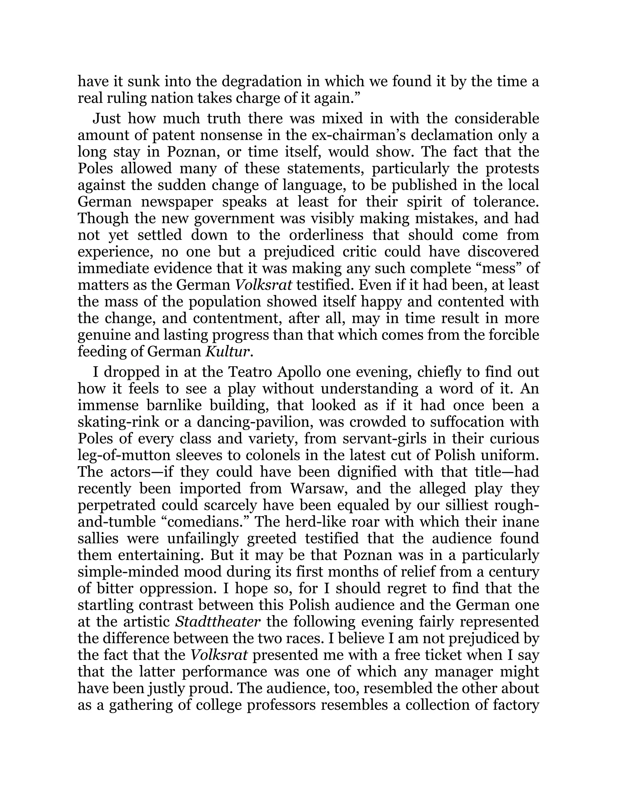 have it sunk into the degradation in which we found it by the time a
real ruling nation takes charge of it again.”
Just how much truth there was mixed in with the considerable
amount of patent nonsense in the ex-chairman’s declamation only a
long stay in Poznan, or time itself, would show. The fact that the
Poles allowed many of these statements, particularly the protests
against the sudden change of language, to be published in the local
German newspaper speaks at least for their spirit of tolerance.
Though the new government was visibly making mistakes, and had
not yet settled down to the orderliness that should come from
experience, no one but a prejudiced critic could have discovered
immediate evidence that it was making any such complete “mess” of
matters as the German Volksrat testified. Even if it had been, at least
the mass of the population showed itself happy and contented with
the change, and contentment, after all, may in time result in more
genuine and lasting progress than that which comes from the forcible
feeding of German Kultur.
I dropped in at the Teatro Apollo one evening, chiefly to find out
how it feels to see a play without understanding a word of it. An
immense barnlike building, that looked as if it had once been a
skating-rink or a dancing-pavilion, was crowded to suffocation with
Poles of every class and variety, from servant-girls in their curious
leg-of-mutton sleeves to colonels in the latest cut of Polish uniform.
The actors—if they could have been dignified with that title—had
recently been imported from Warsaw, and the alleged play they
perpetrated could scarcely have been equaled by our silliest rough-
and-tumble “comedians.” The herd-like roar with which their inane
sallies were unfailingly greeted testified that the audience found
them entertaining. But it may be that Poznan was in a particularly
simple-minded mood during its first months of relief from a century
of bitter oppression. I hope so, for I should regret to find that the
startling contrast between this Polish audience and the German one
at the artistic Stadttheater the following evening fairly represented
the difference between the two races. I believe I am not prejudiced by
the fact that the Volksrat presented me with a free ticket when I say
that the latter performance was one of which any manager might
have been justly proud. The audience, too, resembled the other about
as a gathering of college professors resembles a collection of factory
 