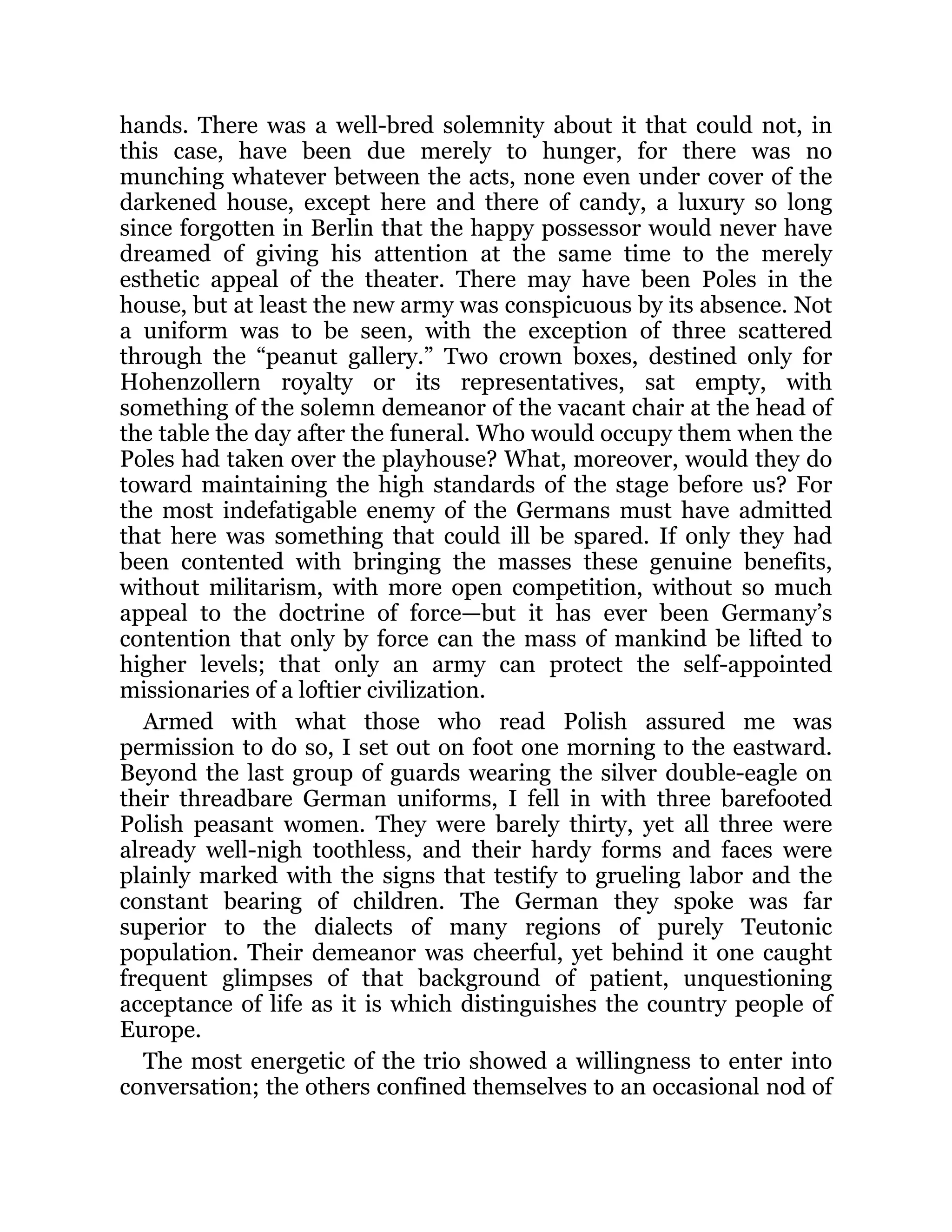 hands. There was a well-bred solemnity about it that could not, in
this case, have been due merely to hunger, for there was no
munching whatever between the acts, none even under cover of the
darkened house, except here and there of candy, a luxury so long
since forgotten in Berlin that the happy possessor would never have
dreamed of giving his attention at the same time to the merely
esthetic appeal of the theater. There may have been Poles in the
house, but at least the new army was conspicuous by its absence. Not
a uniform was to be seen, with the exception of three scattered
through the “peanut gallery.” Two crown boxes, destined only for
Hohenzollern royalty or its representatives, sat empty, with
something of the solemn demeanor of the vacant chair at the head of
the table the day after the funeral. Who would occupy them when the
Poles had taken over the playhouse? What, moreover, would they do
toward maintaining the high standards of the stage before us? For
the most indefatigable enemy of the Germans must have admitted
that here was something that could ill be spared. If only they had
been contented with bringing the masses these genuine benefits,
without militarism, with more open competition, without so much
appeal to the doctrine of force—but it has ever been Germany’s
contention that only by force can the mass of mankind be lifted to
higher levels; that only an army can protect the self-appointed
missionaries of a loftier civilization.
Armed with what those who read Polish assured me was
permission to do so, I set out on foot one morning to the eastward.
Beyond the last group of guards wearing the silver double-eagle on
their threadbare German uniforms, I fell in with three barefooted
Polish peasant women. They were barely thirty, yet all three were
already well-nigh toothless, and their hardy forms and faces were
plainly marked with the signs that testify to grueling labor and the
constant bearing of children. The German they spoke was far
superior to the dialects of many regions of purely Teutonic
population. Their demeanor was cheerful, yet behind it one caught
frequent glimpses of that background of patient, unquestioning
acceptance of life as it is which distinguishes the country people of
Europe.
The most energetic of the trio showed a willingness to enter into
conversation; the others confined themselves to an occasional nod of
 