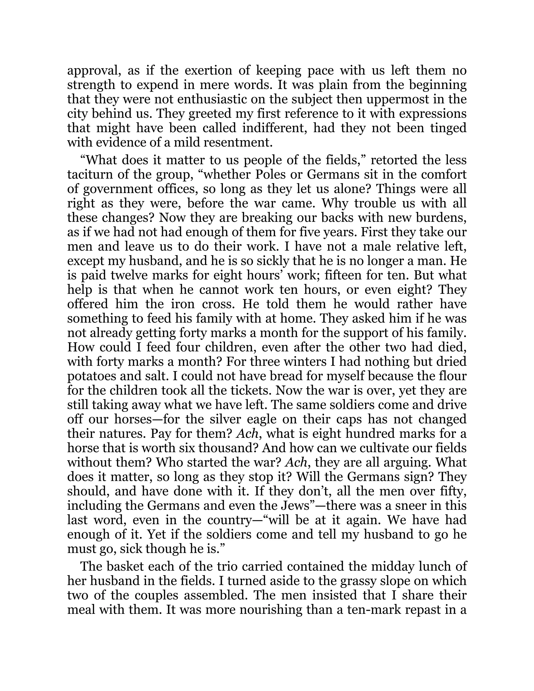 approval, as if the exertion of keeping pace with us left them no
strength to expend in mere words. It was plain from the beginning
that they were not enthusiastic on the subject then uppermost in the
city behind us. They greeted my first reference to it with expressions
that might have been called indifferent, had they not been tinged
with evidence of a mild resentment.
“What does it matter to us people of the fields,” retorted the less
taciturn of the group, “whether Poles or Germans sit in the comfort
of government offices, so long as they let us alone? Things were all
right as they were, before the war came. Why trouble us with all
these changes? Now they are breaking our backs with new burdens,
as if we had not had enough of them for five years. First they take our
men and leave us to do their work. I have not a male relative left,
except my husband, and he is so sickly that he is no longer a man. He
is paid twelve marks for eight hours’ work; fifteen for ten. But what
help is that when he cannot work ten hours, or even eight? They
offered him the iron cross. He told them he would rather have
something to feed his family with at home. They asked him if he was
not already getting forty marks a month for the support of his family.
How could I feed four children, even after the other two had died,
with forty marks a month? For three winters I had nothing but dried
potatoes and salt. I could not have bread for myself because the flour
for the children took all the tickets. Now the war is over, yet they are
still taking away what we have left. The same soldiers come and drive
off our horses—for the silver eagle on their caps has not changed
their natures. Pay for them? Ach, what is eight hundred marks for a
horse that is worth six thousand? And how can we cultivate our fields
without them? Who started the war? Ach, they are all arguing. What
does it matter, so long as they stop it? Will the Germans sign? They
should, and have done with it. If they don’t, all the men over fifty,
including the Germans and even the Jews”—there was a sneer in this
last word, even in the country—“will be at it again. We have had
enough of it. Yet if the soldiers come and tell my husband to go he
must go, sick though he is.”
The basket each of the trio carried contained the midday lunch of
her husband in the fields. I turned aside to the grassy slope on which
two of the couples assembled. The men insisted that I share their
meal with them. It was more nourishing than a ten-mark repast in a
 