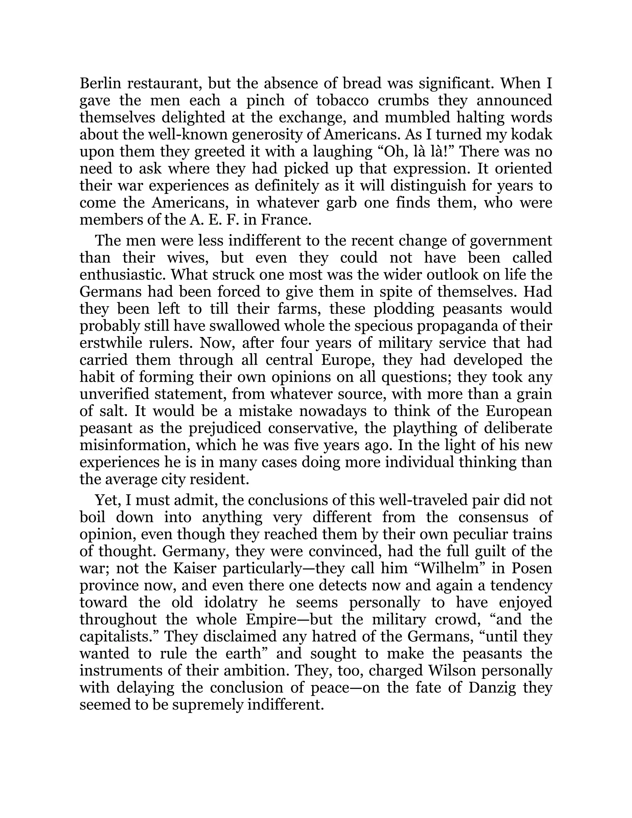 Berlin restaurant, but the absence of bread was significant. When I
gave the men each a pinch of tobacco crumbs they announced
themselves delighted at the exchange, and mumbled halting words
about the well-known generosity of Americans. As I turned my kodak
upon them they greeted it with a laughing “Oh, là là!” There was no
need to ask where they had picked up that expression. It oriented
their war experiences as definitely as it will distinguish for years to
come the Americans, in whatever garb one finds them, who were
members of the A. E. F. in France.
The men were less indifferent to the recent change of government
than their wives, but even they could not have been called
enthusiastic. What struck one most was the wider outlook on life the
Germans had been forced to give them in spite of themselves. Had
they been left to till their farms, these plodding peasants would
probably still have swallowed whole the specious propaganda of their
erstwhile rulers. Now, after four years of military service that had
carried them through all central Europe, they had developed the
habit of forming their own opinions on all questions; they took any
unverified statement, from whatever source, with more than a grain
of salt. It would be a mistake nowadays to think of the European
peasant as the prejudiced conservative, the plaything of deliberate
misinformation, which he was five years ago. In the light of his new
experiences he is in many cases doing more individual thinking than
the average city resident.
Yet, I must admit, the conclusions of this well-traveled pair did not
boil down into anything very different from the consensus of
opinion, even though they reached them by their own peculiar trains
of thought. Germany, they were convinced, had the full guilt of the
war; not the Kaiser particularly—they call him “Wilhelm” in Posen
province now, and even there one detects now and again a tendency
toward the old idolatry he seems personally to have enjoyed
throughout the whole Empire—but the military crowd, “and the
capitalists.” They disclaimed any hatred of the Germans, “until they
wanted to rule the earth” and sought to make the peasants the
instruments of their ambition. They, too, charged Wilson personally
with delaying the conclusion of peace—on the fate of Danzig they
seemed to be supremely indifferent.
 