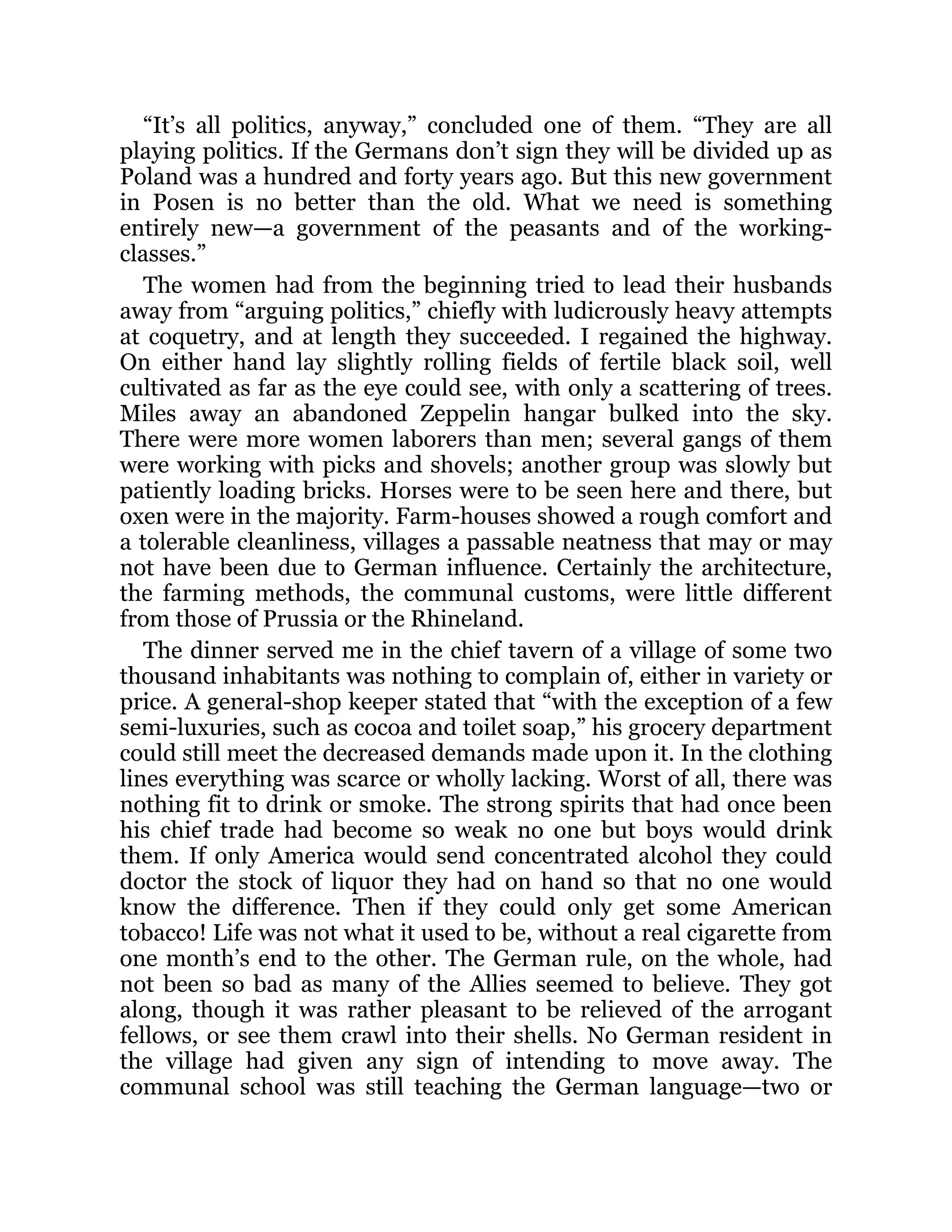 “It’s all politics, anyway,” concluded one of them. “They are all
playing politics. If the Germans don’t sign they will be divided up as
Poland was a hundred and forty years ago. But this new government
in Posen is no better than the old. What we need is something
entirely new—a government of the peasants and of the working-
classes.”
The women had from the beginning tried to lead their husbands
away from “arguing politics,” chiefly with ludicrously heavy attempts
at coquetry, and at length they succeeded. I regained the highway.
On either hand lay slightly rolling fields of fertile black soil, well
cultivated as far as the eye could see, with only a scattering of trees.
Miles away an abandoned Zeppelin hangar bulked into the sky.
There were more women laborers than men; several gangs of them
were working with picks and shovels; another group was slowly but
patiently loading bricks. Horses were to be seen here and there, but
oxen were in the majority. Farm-houses showed a rough comfort and
a tolerable cleanliness, villages a passable neatness that may or may
not have been due to German influence. Certainly the architecture,
the farming methods, the communal customs, were little different
from those of Prussia or the Rhineland.
The dinner served me in the chief tavern of a village of some two
thousand inhabitants was nothing to complain of, either in variety or
price. A general-shop keeper stated that “with the exception of a few
semi-luxuries, such as cocoa and toilet soap,” his grocery department
could still meet the decreased demands made upon it. In the clothing
lines everything was scarce or wholly lacking. Worst of all, there was
nothing fit to drink or smoke. The strong spirits that had once been
his chief trade had become so weak no one but boys would drink
them. If only America would send concentrated alcohol they could
doctor the stock of liquor they had on hand so that no one would
know the difference. Then if they could only get some American
tobacco! Life was not what it used to be, without a real cigarette from
one month’s end to the other. The German rule, on the whole, had
not been so bad as many of the Allies seemed to believe. They got
along, though it was rather pleasant to be relieved of the arrogant
fellows, or see them crawl into their shells. No German resident in
the village had given any sign of intending to move away. The
communal school was still teaching the German language—two or
 