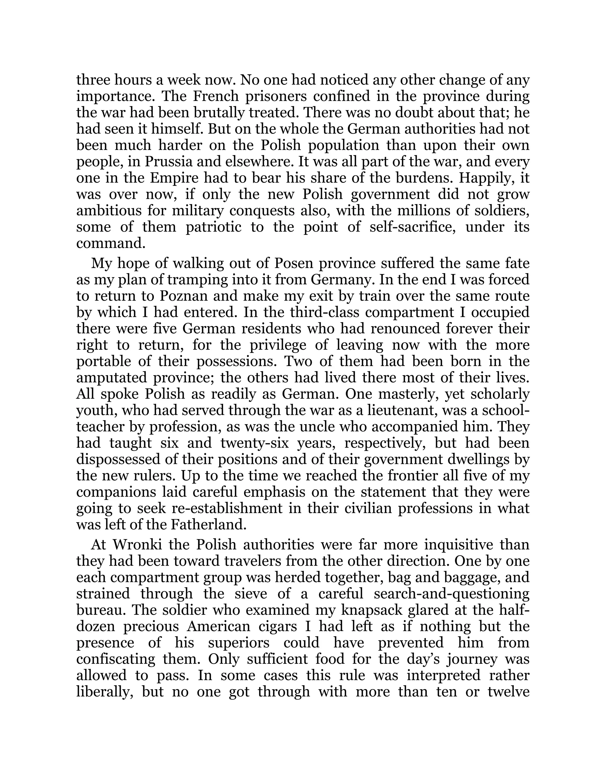 three hours a week now. No one had noticed any other change of any
importance. The French prisoners confined in the province during
the war had been brutally treated. There was no doubt about that; he
had seen it himself. But on the whole the German authorities had not
been much harder on the Polish population than upon their own
people, in Prussia and elsewhere. It was all part of the war, and every
one in the Empire had to bear his share of the burdens. Happily, it
was over now, if only the new Polish government did not grow
ambitious for military conquests also, with the millions of soldiers,
some of them patriotic to the point of self-sacrifice, under its
command.
My hope of walking out of Posen province suffered the same fate
as my plan of tramping into it from Germany. In the end I was forced
to return to Poznan and make my exit by train over the same route
by which I had entered. In the third-class compartment I occupied
there were five German residents who had renounced forever their
right to return, for the privilege of leaving now with the more
portable of their possessions. Two of them had been born in the
amputated province; the others had lived there most of their lives.
All spoke Polish as readily as German. One masterly, yet scholarly
youth, who had served through the war as a lieutenant, was a school-
teacher by profession, as was the uncle who accompanied him. They
had taught six and twenty-six years, respectively, but had been
dispossessed of their positions and of their government dwellings by
the new rulers. Up to the time we reached the frontier all five of my
companions laid careful emphasis on the statement that they were
going to seek re-establishment in their civilian professions in what
was left of the Fatherland.
At Wronki the Polish authorities were far more inquisitive than
they had been toward travelers from the other direction. One by one
each compartment group was herded together, bag and baggage, and
strained through the sieve of a careful search-and-questioning
bureau. The soldier who examined my knapsack glared at the half-
dozen precious American cigars I had left as if nothing but the
presence of his superiors could have prevented him from
confiscating them. Only sufficient food for the day’s journey was
allowed to pass. In some cases this rule was interpreted rather
liberally, but no one got through with more than ten or twelve
 