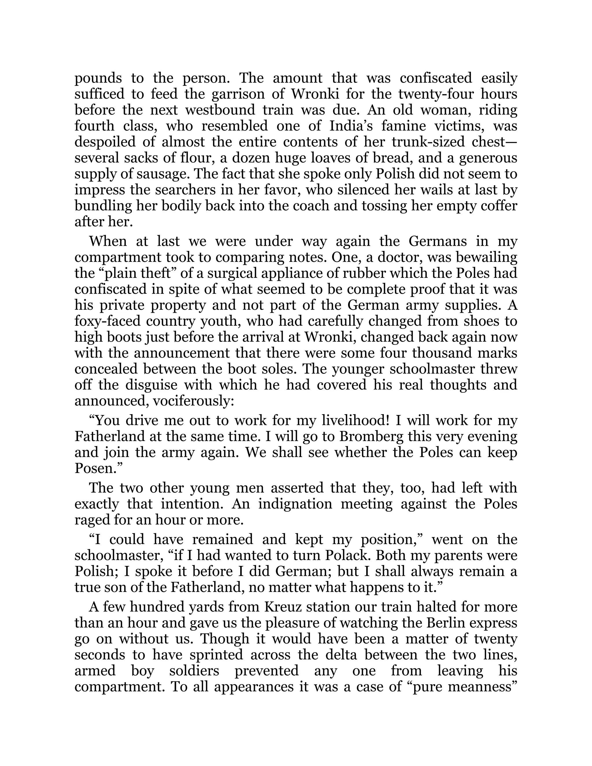 pounds to the person. The amount that was confiscated easily
sufficed to feed the garrison of Wronki for the twenty-four hours
before the next westbound train was due. An old woman, riding
fourth class, who resembled one of India’s famine victims, was
despoiled of almost the entire contents of her trunk-sized chest—
several sacks of flour, a dozen huge loaves of bread, and a generous
supply of sausage. The fact that she spoke only Polish did not seem to
impress the searchers in her favor, who silenced her wails at last by
bundling her bodily back into the coach and tossing her empty coffer
after her.
When at last we were under way again the Germans in my
compartment took to comparing notes. One, a doctor, was bewailing
the “plain theft” of a surgical appliance of rubber which the Poles had
confiscated in spite of what seemed to be complete proof that it was
his private property and not part of the German army supplies. A
foxy-faced country youth, who had carefully changed from shoes to
high boots just before the arrival at Wronki, changed back again now
with the announcement that there were some four thousand marks
concealed between the boot soles. The younger schoolmaster threw
off the disguise with which he had covered his real thoughts and
announced, vociferously:
“You drive me out to work for my livelihood! I will work for my
Fatherland at the same time. I will go to Bromberg this very evening
and join the army again. We shall see whether the Poles can keep
Posen.”
The two other young men asserted that they, too, had left with
exactly that intention. An indignation meeting against the Poles
raged for an hour or more.
“I could have remained and kept my position,” went on the
schoolmaster, “if I had wanted to turn Polack. Both my parents were
Polish; I spoke it before I did German; but I shall always remain a
true son of the Fatherland, no matter what happens to it.”
A few hundred yards from Kreuz station our train halted for more
than an hour and gave us the pleasure of watching the Berlin express
go on without us. Though it would have been a matter of twenty
seconds to have sprinted across the delta between the two lines,
armed boy soldiers prevented any one from leaving his
compartment. To all appearances it was a case of “pure meanness”
 