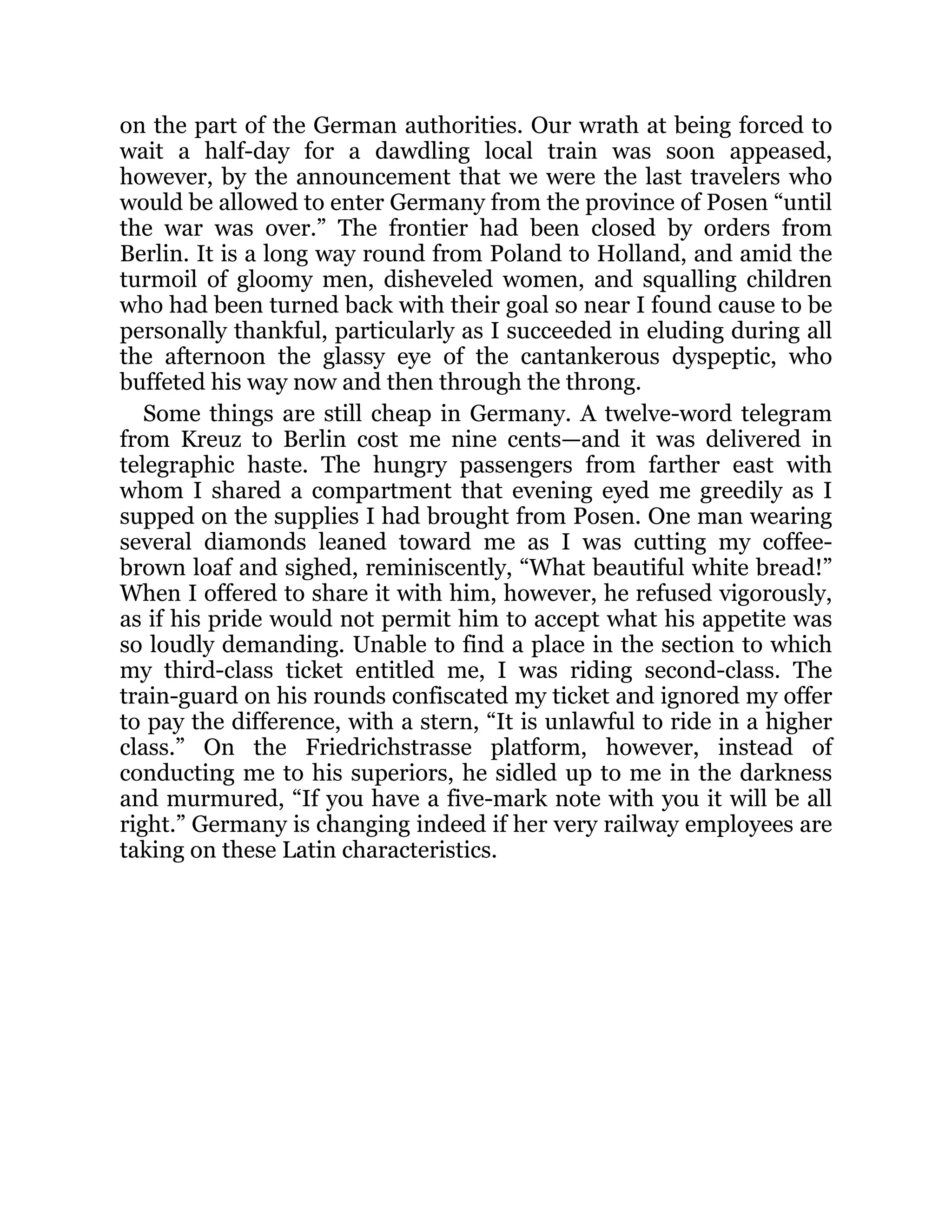 on the part of the German authorities. Our wrath at being forced to
wait a half-day for a dawdling local train was soon appeased,
however, by the announcement that we were the last travelers who
would be allowed to enter Germany from the province of Posen “until
the war was over.” The frontier had been closed by orders from
Berlin. It is a long way round from Poland to Holland, and amid the
turmoil of gloomy men, disheveled women, and squalling children
who had been turned back with their goal so near I found cause to be
personally thankful, particularly as I succeeded in eluding during all
the afternoon the glassy eye of the cantankerous dyspeptic, who
buffeted his way now and then through the throng.
Some things are still cheap in Germany. A twelve-word telegram
from Kreuz to Berlin cost me nine cents—and it was delivered in
telegraphic haste. The hungry passengers from farther east with
whom I shared a compartment that evening eyed me greedily as I
supped on the supplies I had brought from Posen. One man wearing
several diamonds leaned toward me as I was cutting my coffee-
brown loaf and sighed, reminiscently, “What beautiful white bread!”
When I offered to share it with him, however, he refused vigorously,
as if his pride would not permit him to accept what his appetite was
so loudly demanding. Unable to find a place in the section to which
my third-class ticket entitled me, I was riding second-class. The
train-guard on his rounds confiscated my ticket and ignored my offer
to pay the difference, with a stern, “It is unlawful to ride in a higher
class.” On the Friedrichstrasse platform, however, instead of
conducting me to his superiors, he sidled up to me in the darkness
and murmured, “If you have a five-mark note with you it will be all
right.” Germany is changing indeed if her very railway employees are
taking on these Latin characteristics.
 