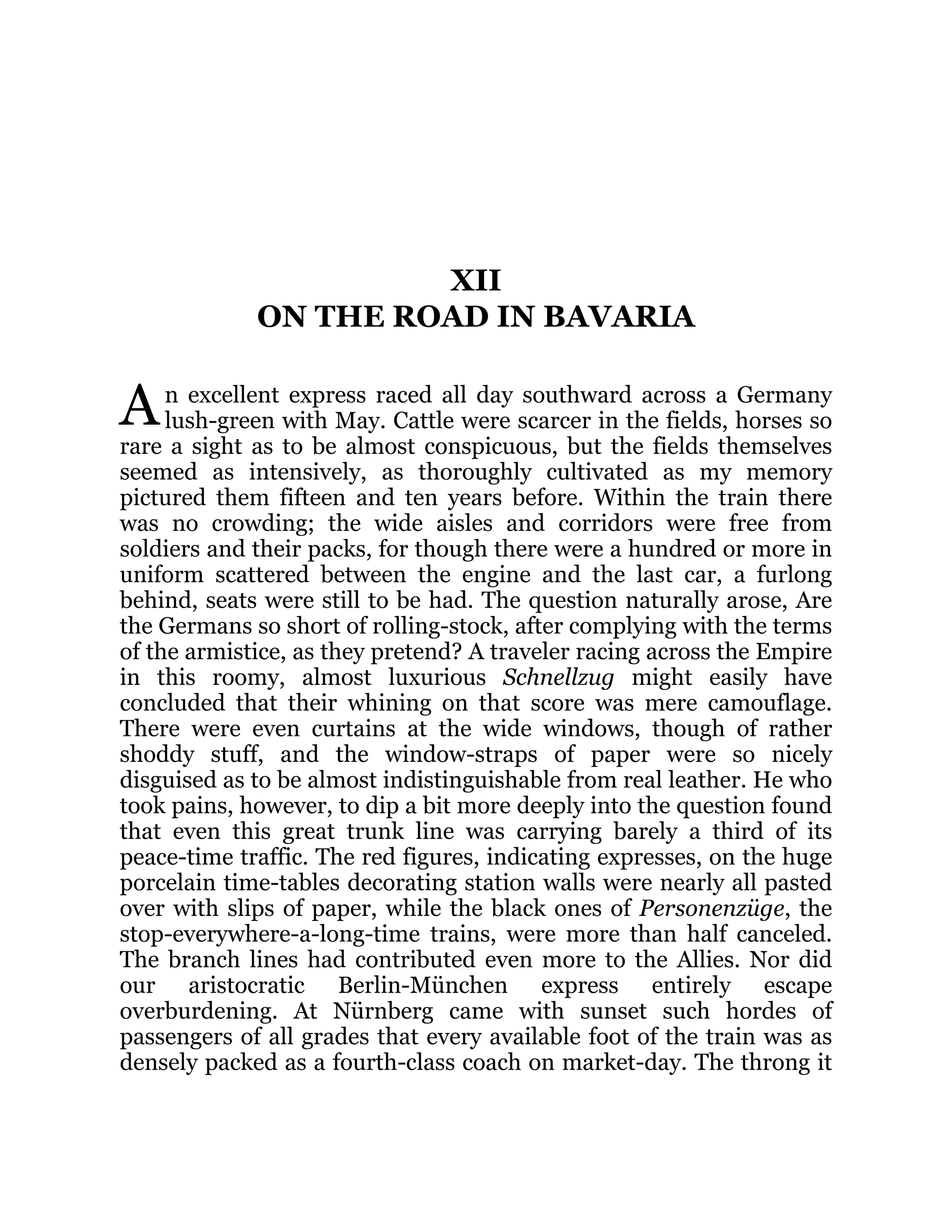 A
XII
ON THE ROAD IN BAVARIA
n excellent express raced all day southward across a Germany
lush-green with May. Cattle were scarcer in the fields, horses so
rare a sight as to be almost conspicuous, but the fields themselves
seemed as intensively, as thoroughly cultivated as my memory
pictured them fifteen and ten years before. Within the train there
was no crowding; the wide aisles and corridors were free from
soldiers and their packs, for though there were a hundred or more in
uniform scattered between the engine and the last car, a furlong
behind, seats were still to be had. The question naturally arose, Are
the Germans so short of rolling-stock, after complying with the terms
of the armistice, as they pretend? A traveler racing across the Empire
in this roomy, almost luxurious Schnellzug might easily have
concluded that their whining on that score was mere camouflage.
There were even curtains at the wide windows, though of rather
shoddy stuff, and the window-straps of paper were so nicely
disguised as to be almost indistinguishable from real leather. He who
took pains, however, to dip a bit more deeply into the question found
that even this great trunk line was carrying barely a third of its
peace-time traffic. The red figures, indicating expresses, on the huge
porcelain time-tables decorating station walls were nearly all pasted
over with slips of paper, while the black ones of Personenzüge, the
stop-everywhere-a-long-time trains, were more than half canceled.
The branch lines had contributed even more to the Allies. Nor did
our aristocratic Berlin-München express entirely escape
overburdening. At Nürnberg came with sunset such hordes of
passengers of all grades that every available foot of the train was as
densely packed as a fourth-class coach on market-day. The throng it
 