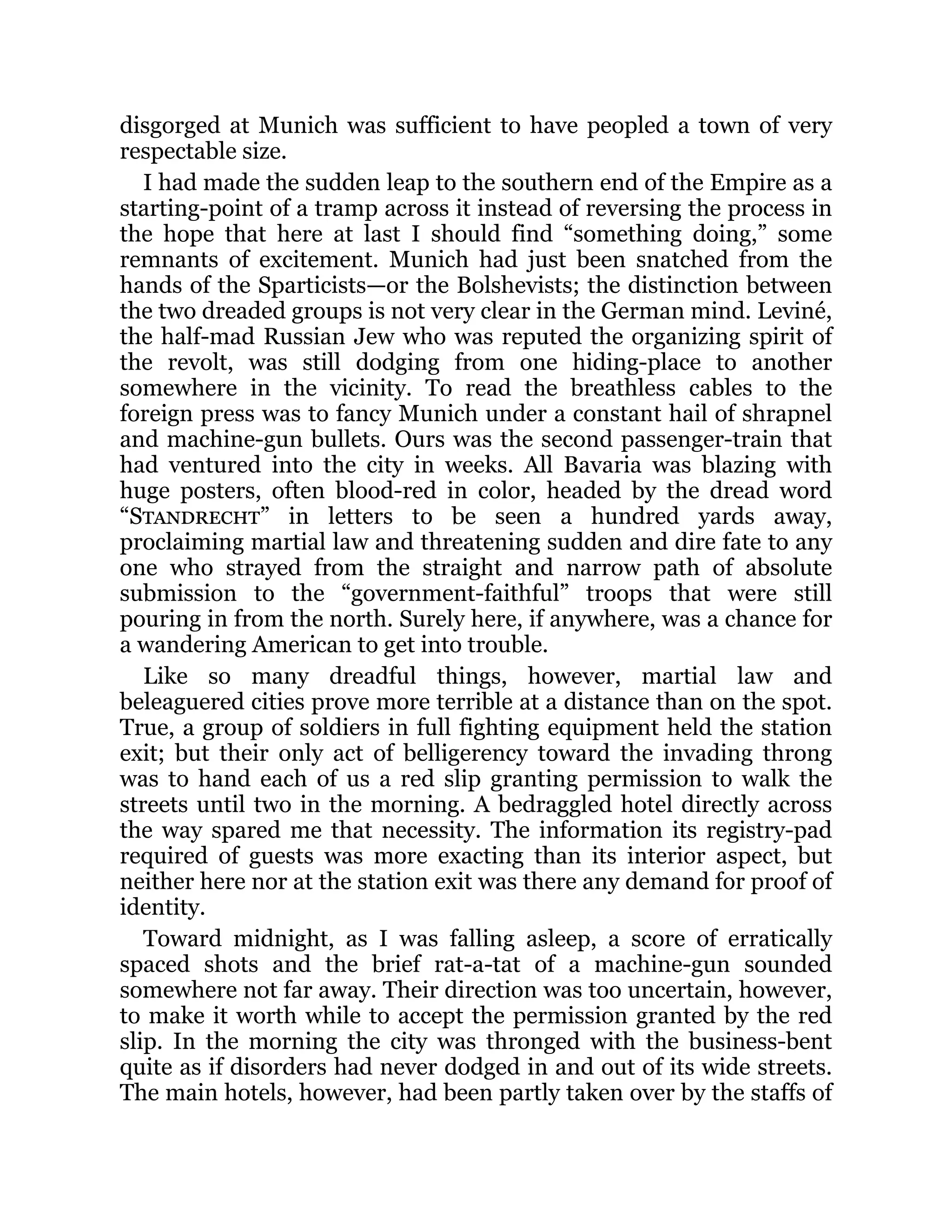 disgorged at Munich was sufficient to have peopled a town of very
respectable size.
I had made the sudden leap to the southern end of the Empire as a
starting-point of a tramp across it instead of reversing the process in
the hope that here at last I should find “something doing,” some
remnants of excitement. Munich had just been snatched from the
hands of the Sparticists—or the Bolshevists; the distinction between
the two dreaded groups is not very clear in the German mind. Leviné,
the half-mad Russian Jew who was reputed the organizing spirit of
the revolt, was still dodging from one hiding-place to another
somewhere in the vicinity. To read the breathless cables to the
foreign press was to fancy Munich under a constant hail of shrapnel
and machine-gun bullets. Ours was the second passenger-train that
had ventured into the city in weeks. All Bavaria was blazing with
huge posters, often blood-red in color, headed by the dread word
“Standrecht” in letters to be seen a hundred yards away,
proclaiming martial law and threatening sudden and dire fate to any
one who strayed from the straight and narrow path of absolute
submission to the “government-faithful” troops that were still
pouring in from the north. Surely here, if anywhere, was a chance for
a wandering American to get into trouble.
Like so many dreadful things, however, martial law and
beleaguered cities prove more terrible at a distance than on the spot.
True, a group of soldiers in full fighting equipment held the station
exit; but their only act of belligerency toward the invading throng
was to hand each of us a red slip granting permission to walk the
streets until two in the morning. A bedraggled hotel directly across
the way spared me that necessity. The information its registry-pad
required of guests was more exacting than its interior aspect, but
neither here nor at the station exit was there any demand for proof of
identity.
Toward midnight, as I was falling asleep, a score of erratically
spaced shots and the brief rat-a-tat of a machine-gun sounded
somewhere not far away. Their direction was too uncertain, however,
to make it worth while to accept the permission granted by the red
slip. In the morning the city was thronged with the business-bent
quite as if disorders had never dodged in and out of its wide streets.
The main hotels, however, had been partly taken over by the staffs of
 