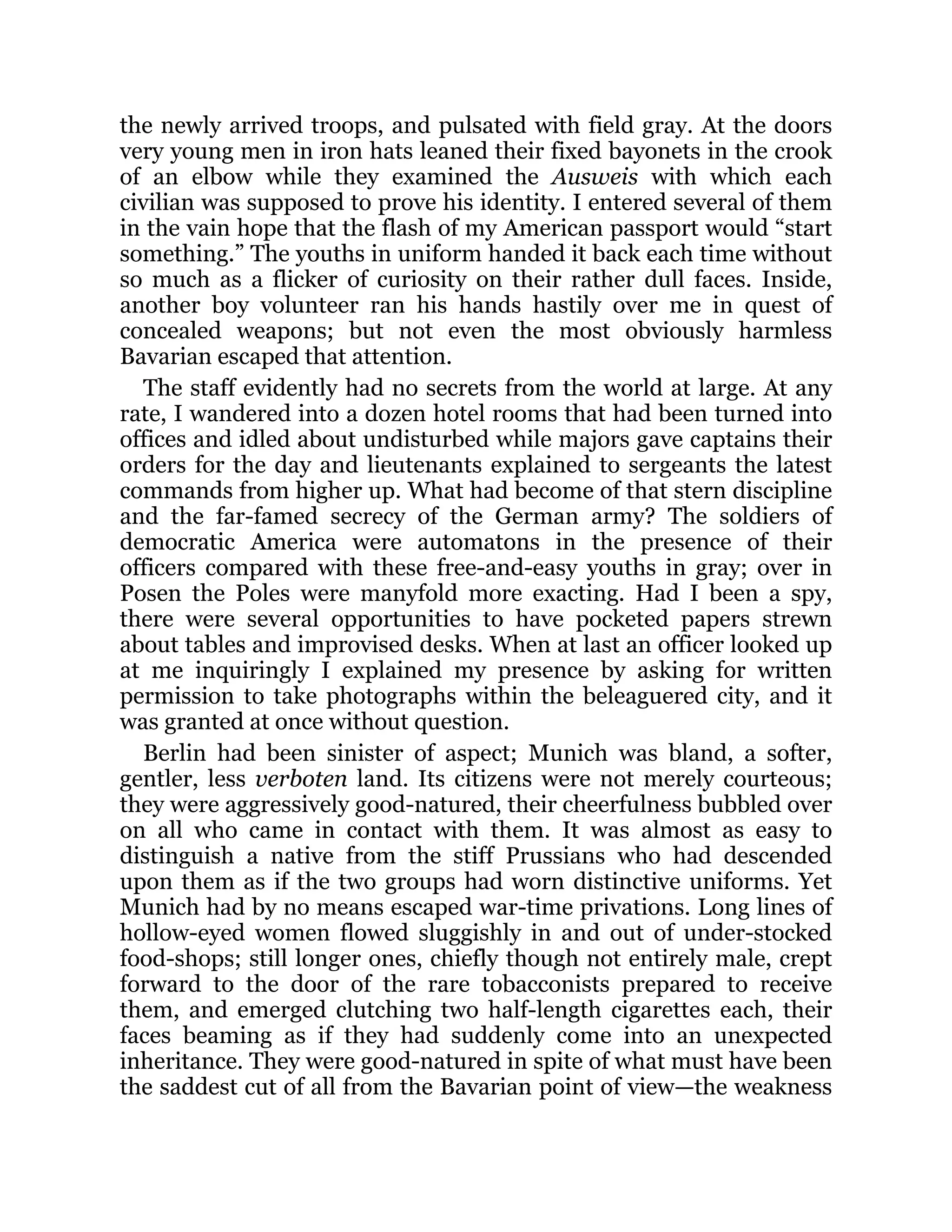 the newly arrived troops, and pulsated with field gray. At the doors
very young men in iron hats leaned their fixed bayonets in the crook
of an elbow while they examined the Ausweis with which each
civilian was supposed to prove his identity. I entered several of them
in the vain hope that the flash of my American passport would “start
something.” The youths in uniform handed it back each time without
so much as a flicker of curiosity on their rather dull faces. Inside,
another boy volunteer ran his hands hastily over me in quest of
concealed weapons; but not even the most obviously harmless
Bavarian escaped that attention.
The staff evidently had no secrets from the world at large. At any
rate, I wandered into a dozen hotel rooms that had been turned into
offices and idled about undisturbed while majors gave captains their
orders for the day and lieutenants explained to sergeants the latest
commands from higher up. What had become of that stern discipline
and the far-famed secrecy of the German army? The soldiers of
democratic America were automatons in the presence of their
officers compared with these free-and-easy youths in gray; over in
Posen the Poles were manyfold more exacting. Had I been a spy,
there were several opportunities to have pocketed papers strewn
about tables and improvised desks. When at last an officer looked up
at me inquiringly I explained my presence by asking for written
permission to take photographs within the beleaguered city, and it
was granted at once without question.
Berlin had been sinister of aspect; Munich was bland, a softer,
gentler, less verboten land. Its citizens were not merely courteous;
they were aggressively good-natured, their cheerfulness bubbled over
on all who came in contact with them. It was almost as easy to
distinguish a native from the stiff Prussians who had descended
upon them as if the two groups had worn distinctive uniforms. Yet
Munich had by no means escaped war-time privations. Long lines of
hollow-eyed women flowed sluggishly in and out of under-stocked
food-shops; still longer ones, chiefly though not entirely male, crept
forward to the door of the rare tobacconists prepared to receive
them, and emerged clutching two half-length cigarettes each, their
faces beaming as if they had suddenly come into an unexpected
inheritance. They were good-natured in spite of what must have been
the saddest cut of all from the Bavarian point of view—the weakness
 