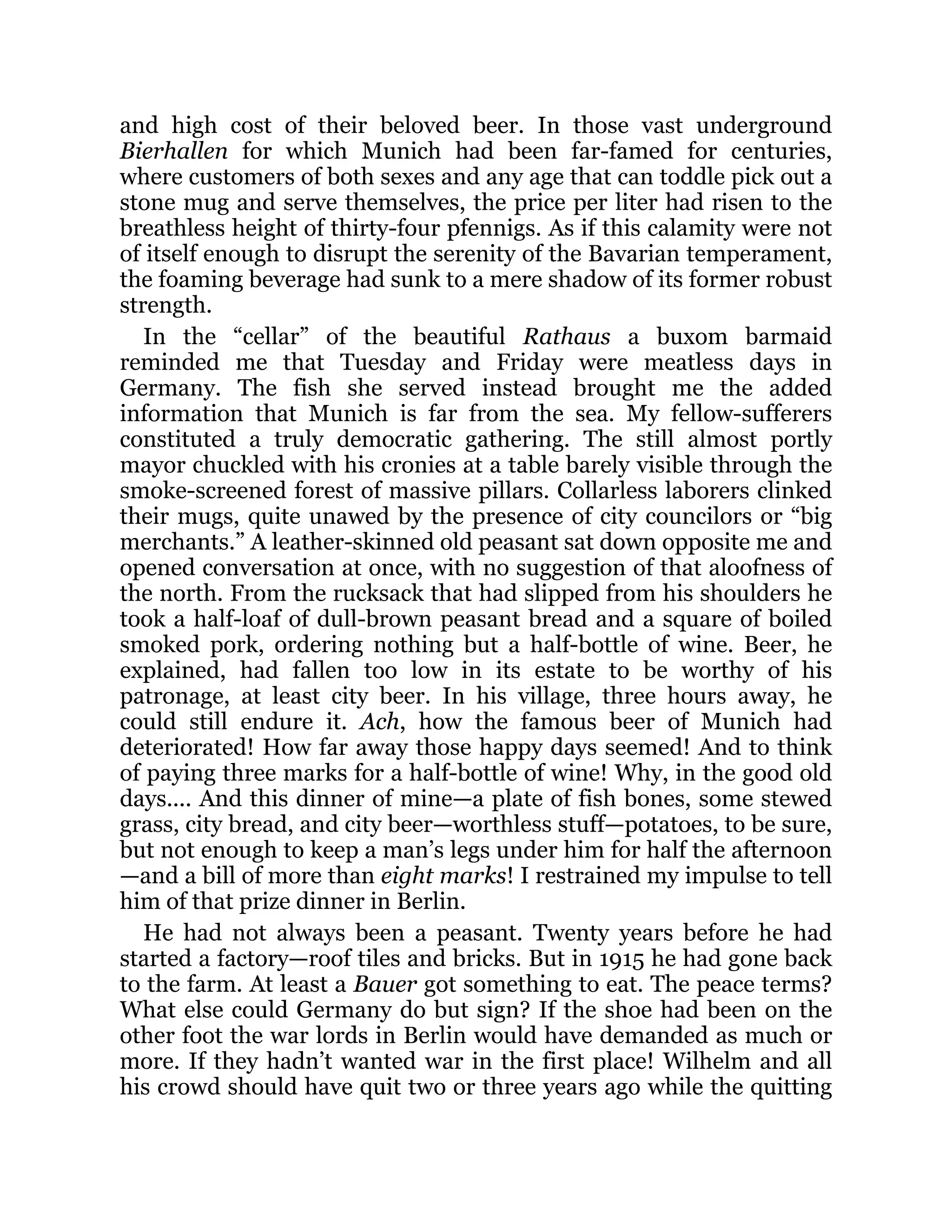 and high cost of their beloved beer. In those vast underground
Bierhallen for which Munich had been far-famed for centuries,
where customers of both sexes and any age that can toddle pick out a
stone mug and serve themselves, the price per liter had risen to the
breathless height of thirty-four pfennigs. As if this calamity were not
of itself enough to disrupt the serenity of the Bavarian temperament,
the foaming beverage had sunk to a mere shadow of its former robust
strength.
In the “cellar” of the beautiful Rathaus a buxom barmaid
reminded me that Tuesday and Friday were meatless days in
Germany. The fish she served instead brought me the added
information that Munich is far from the sea. My fellow-sufferers
constituted a truly democratic gathering. The still almost portly
mayor chuckled with his cronies at a table barely visible through the
smoke-screened forest of massive pillars. Collarless laborers clinked
their mugs, quite unawed by the presence of city councilors or “big
merchants.” A leather-skinned old peasant sat down opposite me and
opened conversation at once, with no suggestion of that aloofness of
the north. From the rucksack that had slipped from his shoulders he
took a half-loaf of dull-brown peasant bread and a square of boiled
smoked pork, ordering nothing but a half-bottle of wine. Beer, he
explained, had fallen too low in its estate to be worthy of his
patronage, at least city beer. In his village, three hours away, he
could still endure it. Ach, how the famous beer of Munich had
deteriorated! How far away those happy days seemed! And to think
of paying three marks for a half-bottle of wine! Why, in the good old
days.... And this dinner of mine—a plate of fish bones, some stewed
grass, city bread, and city beer—worthless stuff—potatoes, to be sure,
but not enough to keep a man’s legs under him for half the afternoon
—and a bill of more than eight marks! I restrained my impulse to tell
him of that prize dinner in Berlin.
He had not always been a peasant. Twenty years before he had
started a factory—roof tiles and bricks. But in 1915 he had gone back
to the farm. At least a Bauer got something to eat. The peace terms?
What else could Germany do but sign? If the shoe had been on the
other foot the war lords in Berlin would have demanded as much or
more. If they hadn’t wanted war in the first place! Wilhelm and all
his crowd should have quit two or three years ago while the quitting
 