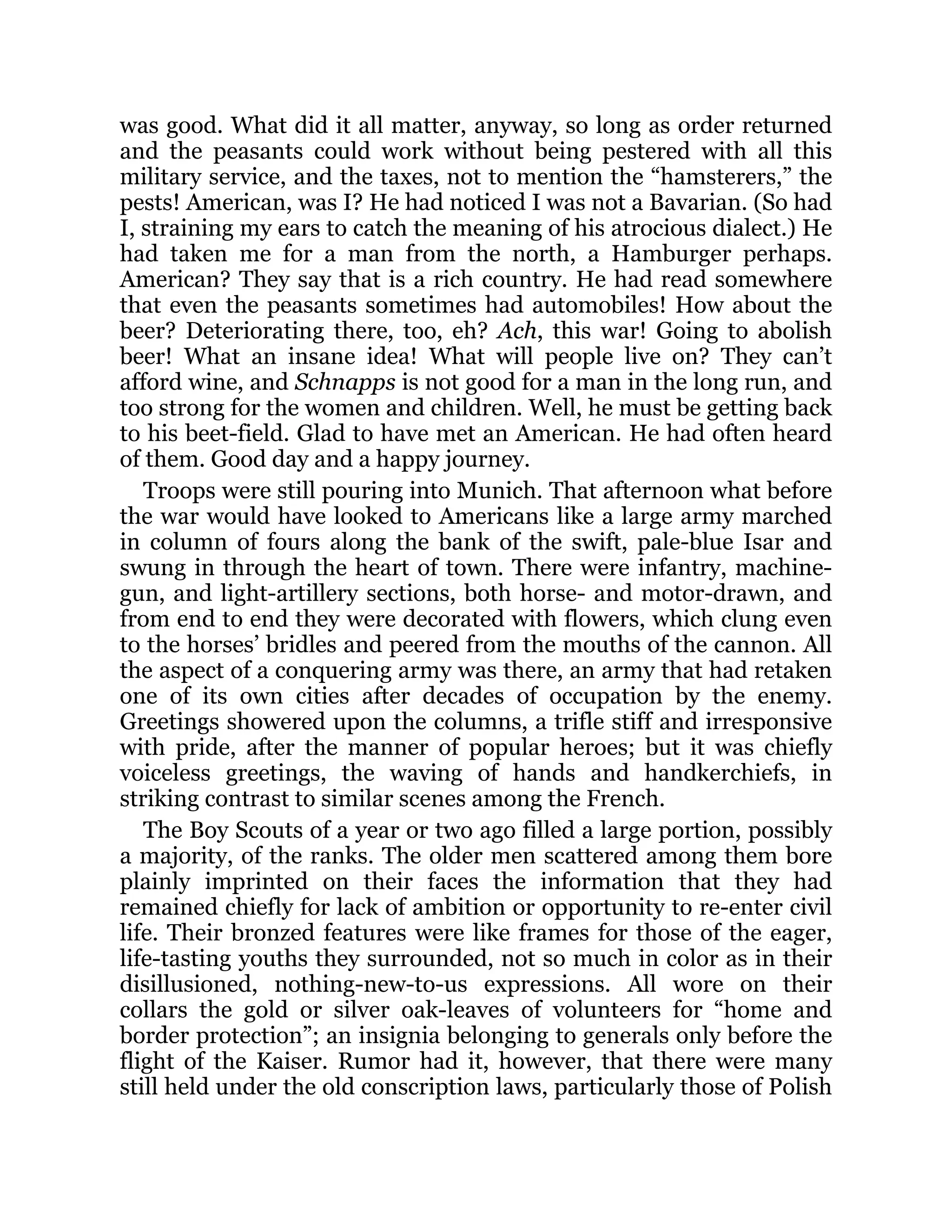 was good. What did it all matter, anyway, so long as order returned
and the peasants could work without being pestered with all this
military service, and the taxes, not to mention the “hamsterers,” the
pests! American, was I? He had noticed I was not a Bavarian. (So had
I, straining my ears to catch the meaning of his atrocious dialect.) He
had taken me for a man from the north, a Hamburger perhaps.
American? They say that is a rich country. He had read somewhere
that even the peasants sometimes had automobiles! How about the
beer? Deteriorating there, too, eh? Ach, this war! Going to abolish
beer! What an insane idea! What will people live on? They can’t
afford wine, and Schnapps is not good for a man in the long run, and
too strong for the women and children. Well, he must be getting back
to his beet-field. Glad to have met an American. He had often heard
of them. Good day and a happy journey.
Troops were still pouring into Munich. That afternoon what before
the war would have looked to Americans like a large army marched
in column of fours along the bank of the swift, pale-blue Isar and
swung in through the heart of town. There were infantry, machine-
gun, and light-artillery sections, both horse- and motor-drawn, and
from end to end they were decorated with flowers, which clung even
to the horses’ bridles and peered from the mouths of the cannon. All
the aspect of a conquering army was there, an army that had retaken
one of its own cities after decades of occupation by the enemy.
Greetings showered upon the columns, a trifle stiff and irresponsive
with pride, after the manner of popular heroes; but it was chiefly
voiceless greetings, the waving of hands and handkerchiefs, in
striking contrast to similar scenes among the French.
The Boy Scouts of a year or two ago filled a large portion, possibly
a majority, of the ranks. The older men scattered among them bore
plainly imprinted on their faces the information that they had
remained chiefly for lack of ambition or opportunity to re-enter civil
life. Their bronzed features were like frames for those of the eager,
life-tasting youths they surrounded, not so much in color as in their
disillusioned, nothing-new-to-us expressions. All wore on their
collars the gold or silver oak-leaves of volunteers for “home and
border protection”; an insignia belonging to generals only before the
flight of the Kaiser. Rumor had it, however, that there were many
still held under the old conscription laws, particularly those of Polish
 
