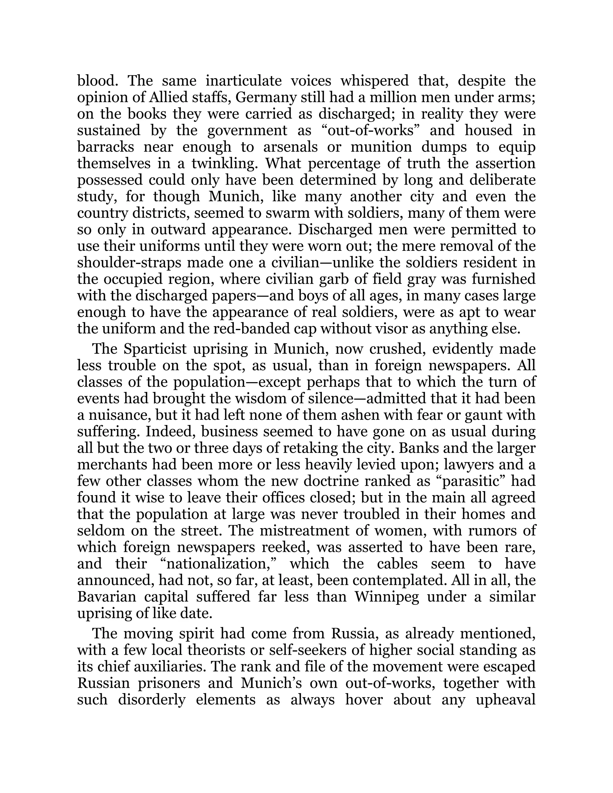 blood. The same inarticulate voices whispered that, despite the
opinion of Allied staffs, Germany still had a million men under arms;
on the books they were carried as discharged; in reality they were
sustained by the government as “out-of-works” and housed in
barracks near enough to arsenals or munition dumps to equip
themselves in a twinkling. What percentage of truth the assertion
possessed could only have been determined by long and deliberate
study, for though Munich, like many another city and even the
country districts, seemed to swarm with soldiers, many of them were
so only in outward appearance. Discharged men were permitted to
use their uniforms until they were worn out; the mere removal of the
shoulder-straps made one a civilian—unlike the soldiers resident in
the occupied region, where civilian garb of field gray was furnished
with the discharged papers—and boys of all ages, in many cases large
enough to have the appearance of real soldiers, were as apt to wear
the uniform and the red-banded cap without visor as anything else.
The Sparticist uprising in Munich, now crushed, evidently made
less trouble on the spot, as usual, than in foreign newspapers. All
classes of the population—except perhaps that to which the turn of
events had brought the wisdom of silence—admitted that it had been
a nuisance, but it had left none of them ashen with fear or gaunt with
suffering. Indeed, business seemed to have gone on as usual during
all but the two or three days of retaking the city. Banks and the larger
merchants had been more or less heavily levied upon; lawyers and a
few other classes whom the new doctrine ranked as “parasitic” had
found it wise to leave their offices closed; but in the main all agreed
that the population at large was never troubled in their homes and
seldom on the street. The mistreatment of women, with rumors of
which foreign newspapers reeked, was asserted to have been rare,
and their “nationalization,” which the cables seem to have
announced, had not, so far, at least, been contemplated. All in all, the
Bavarian capital suffered far less than Winnipeg under a similar
uprising of like date.
The moving spirit had come from Russia, as already mentioned,
with a few local theorists or self-seekers of higher social standing as
its chief auxiliaries. The rank and file of the movement were escaped
Russian prisoners and Munich’s own out-of-works, together with
such disorderly elements as always hover about any upheaval
 