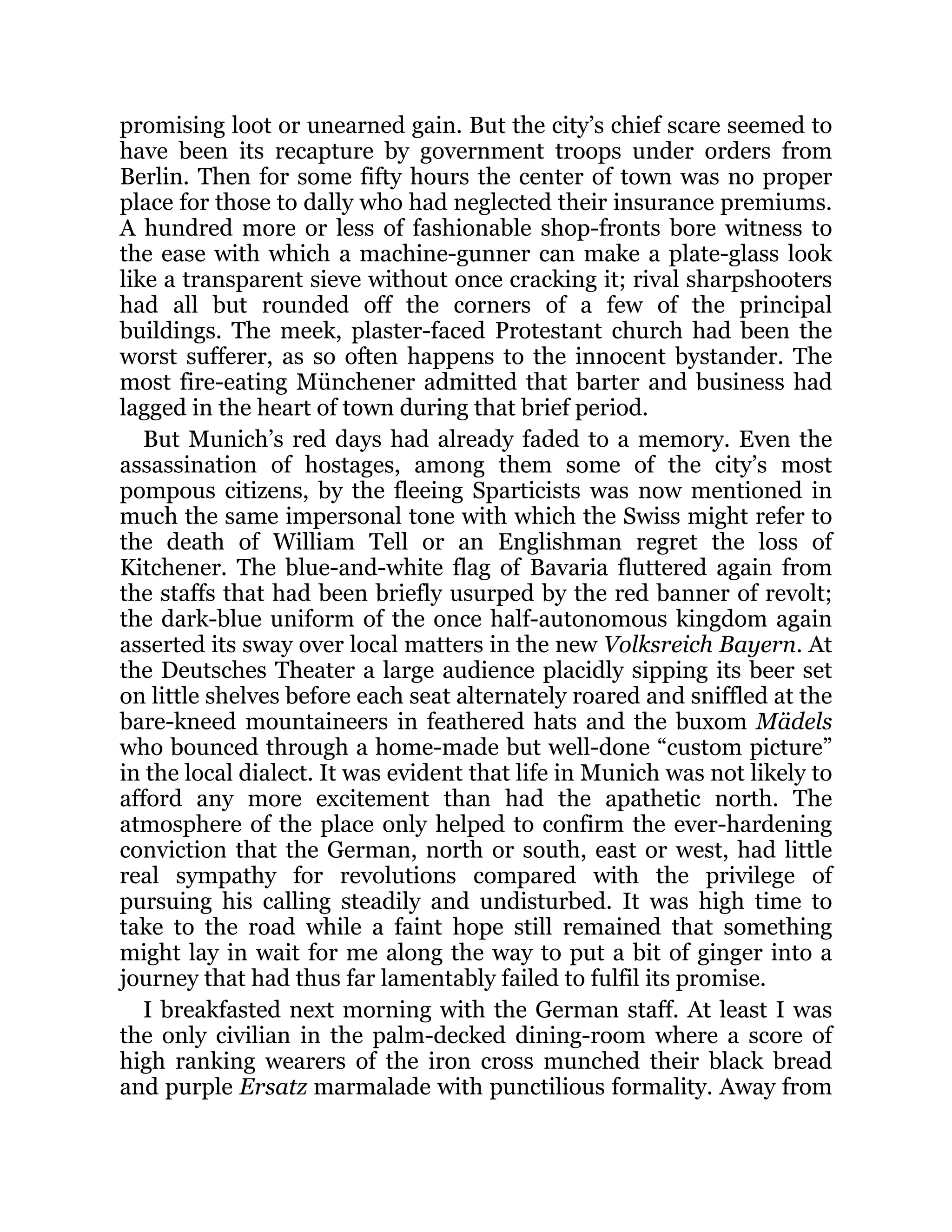 promising loot or unearned gain. But the city’s chief scare seemed to
have been its recapture by government troops under orders from
Berlin. Then for some fifty hours the center of town was no proper
place for those to dally who had neglected their insurance premiums.
A hundred more or less of fashionable shop-fronts bore witness to
the ease with which a machine-gunner can make a plate-glass look
like a transparent sieve without once cracking it; rival sharpshooters
had all but rounded off the corners of a few of the principal
buildings. The meek, plaster-faced Protestant church had been the
worst sufferer, as so often happens to the innocent bystander. The
most fire-eating Münchener admitted that barter and business had
lagged in the heart of town during that brief period.
But Munich’s red days had already faded to a memory. Even the
assassination of hostages, among them some of the city’s most
pompous citizens, by the fleeing Sparticists was now mentioned in
much the same impersonal tone with which the Swiss might refer to
the death of William Tell or an Englishman regret the loss of
Kitchener. The blue-and-white flag of Bavaria fluttered again from
the staffs that had been briefly usurped by the red banner of revolt;
the dark-blue uniform of the once half-autonomous kingdom again
asserted its sway over local matters in the new Volksreich Bayern. At
the Deutsches Theater a large audience placidly sipping its beer set
on little shelves before each seat alternately roared and sniffled at the
bare-kneed mountaineers in feathered hats and the buxom Mädels
who bounced through a home-made but well-done “custom picture”
in the local dialect. It was evident that life in Munich was not likely to
afford any more excitement than had the apathetic north. The
atmosphere of the place only helped to confirm the ever-hardening
conviction that the German, north or south, east or west, had little
real sympathy for revolutions compared with the privilege of
pursuing his calling steadily and undisturbed. It was high time to
take to the road while a faint hope still remained that something
might lay in wait for me along the way to put a bit of ginger into a
journey that had thus far lamentably failed to fulfil its promise.
I breakfasted next morning with the German staff. At least I was
the only civilian in the palm-decked dining-room where a score of
high ranking wearers of the iron cross munched their black bread
and purple Ersatz marmalade with punctilious formality. Away from
 