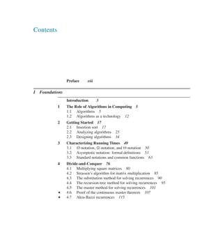 Contents
Preface xiii
I Foundations
Introduction 3
1 The Role of Algorithms in Computing 5
1.1 Algorithms 5
1.2 Algorithms as a technology 12
2 Getting Started 17
2.1 Insertion sort 17
2.2 Analyzing algorithms 25
2.3 Designing algorithms 34
3 Characterizing Running Times 49
3.1 O-notation, �-notation, and ‚-notation 50
3.2 Asymptotic notation: formal deûnitions 53
3.3 Standard notations and common functions 63
4 Divide-and-Conquer 76
4.1 Multiplying square matrices 80
4.2 Strassen’s algorithm for matrix multiplication 85
4.3 The substitution method for solving recurrences 90
4.4 The recursion-tree method for solving recurrences 95
4.5 The master method for solving recurrences 101
? 4.6 Proof of the continuous master theorem 107
? 4.7 Akra-Bazzi recurrences 115
 