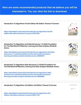 Here are some recommended products that we believe you will be
interested in. You can click the link to download.
Introduction To Algorithms Fourth Edition 4th Edition Thomas H Cormen
https://ebookbell.com/product/introduction-to-algorithms-fourth-
edition-4th-edition-thomas-h-cormen-47617544
Introduction To Algorithms And Data Structures 1 A Solid Foundation
For The Real World Of Machine Learning And Data Analytics Bolakale
Aremu
https://ebookbell.com/product/introduction-to-algorithms-and-data-
structures-1-a-solid-foundation-for-the-real-world-of-machine-
learning-and-data-analytics-bolakale-aremu-49988476
Introduction To Algorithms Data Structures 2 A Solid Foundation For
The Real World Of Machine Learning And Data Analytics Bolakale Aremu
https://ebookbell.com/product/introduction-to-algorithms-data-
structures-2-a-solid-foundation-for-the-real-world-of-machine-
learning-and-data-analytics-bolakale-aremu-49988480
Introduction To Algorithms 3rd Edition 3rd Edition Thomas H Cormen
https://ebookbell.com/product/introduction-to-algorithms-3rd-
edition-3rd-edition-thomas-h-cormen-50277138
 