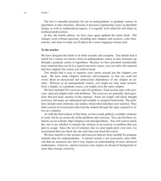 xiv Preface
The text is intended primarily for use in undergraduate or graduate courses in
algorithms or data structures. Because it discusses engineering issues in algorithm
design, as well as mathematical aspects, it is equally well suited for self-study by
technical professionals.
In this, the fourth edition, we have once again updated the entire book. The
changes cover a broad spectrum, including new chapters and sections, color illus-
trations, and what we hope you’ll ûnd to be a more engaging writing style.
To the teacher
We have designed this book to be both versatile and complete. You should ûnd it
useful for a variety of courses, from an undergraduate course in data structures up
through a graduate course in algorithms. Because we have provided considerably
more material than can ût in a typical one-term course, you can select the material
that best supports the course you wish to teach.
You should ûnd it easy to organize your course around just the chapters you
need. We have made chapters relatively self-contained, so that you need not
worry about an unexpected and unnecessary dependence of one chapter on an-
other. Whereas in an undergraduate course, you might use only some sections
from a chapter, in a graduate course, you might cover the entire chapter.
We have included 931 exercises and 162 problems. Each section ends with exer-
cises, and each chapter ends with problems. The exercises are generally short ques-
tions that test basic mastery of the material. Some are simple self-check thought
exercises, but many are substantial and suitable as assigned homework. The prob-
lems include more elaborate case studies which often introduce new material. They
often consist of several parts that lead the student through the steps required to ar-
rive at a solution.
As with the third edition of this book, we have made publicly available solutions
to some, but by no means all, of the problems and exercises. You can ûnd these so-
lutions on our website, http://mitpress.mit.edu/algorithms/. You will want to check
this site to see whether it contains the solution to an exercise or problem that you
plan to assign. Since the set of solutions that we post might grow over time, we
recommend that you check the site each time you teach the course.
We have starred (?) the sections and exercises that are more suitable for graduate
students than for undergraduates. A starred section is not necessarily more difû-
cult than an unstarred one, but it may require an understanding of more advanced
mathematics. Likewise, starred exercises may require an advanced background or
more than average creativity.
 