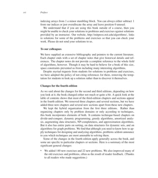 xvi Preface
indexing arrays from 1 a minor stumbling block. You can always either subtract 1
from our indices or just overallocate the array and leave position 0 unused.
We understand that if you are using this book outside of a course, then you
might be unable to check your solutions to problems and exercises against solutions
provided by an instructor. Our website, http://mitpress.mit.edu/algorithms/, links
to solutions for some of the problems and exercises so that you can check your
work. Please do not send your solutions to us.
To our colleagues
We have supplied an extensive bibliography and pointers to the current literature.
Each chapter ends with a set of chapter notes that give historical details and ref-
erences. The chapter notes do not provide a complete reference to the whole ûeld
of algorithms, however. Though it may be hard to believe for a book of this size,
space constraints prevented us from including many interesting algorithms.
Despite myriad requests from students for solutions to problems and exercises,
we have adopted the policy of not citing references for them, removing the temp-
tation for students to look up a solution rather than to discover it themselves.
Changes for the fourth edition
As we said about the changes for the second and third editions, depending on how
you look at it, the book changed either not much or quite a bit. A quick look at the
table of contents shows that most of the third-edition chapters and sections appear
in the fourth edition. We removed three chapters and several sections, but we have
added three new chapters and several new sections apart from these new chapters.
We kept the hybrid organization from the ûrst three editions. Rather than
organizing chapters only by problem domains or only according to techniques,
this book incorporates elements of both. It contains technique-based chapters on
divide-and-conquer, dynamic programming, greedy algorithms, amortized analy-
sis, augmenting data structures, NP-completeness, and approximation algorithms.
But it also has entire parts on sorting, on data structures for dynamic sets, and on
algorithms for graph problems. We ûnd that although you need to know how to ap-
ply techniques for designing and analyzing algorithms, problems seldom announce
to you which techniques are most amenable to solving them.
Some of the changes in the fourth edition apply generally across the book, and
some are speciûc to particular chapters or sections. Here is a summary of the most
signiûcant general changes:
 We added 140 new exercises and 22 new problems. We also improved many of
the old exercises and problems, often as the result of reader feedback. (Thanks
to all readers who made suggestions.)
 