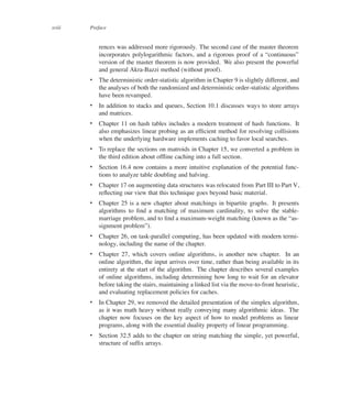 xviii Preface
rences was addressed more rigorously. The second case of the master theorem
incorporates polylogarithmic factors, and a rigorous proof of a <continuous=
version of the master theorem is now provided. We also present the powerful
and general Akra-Bazzi method (without proof).
 The deterministic order-statistic algorithm in Chapter 9 is slightly different, and
the analyses of both the randomized and deterministic order-statistic algorithms
have been revamped.
 In addition to stacks and queues, Section 10.1 discusses ways to store arrays
and matrices.
 Chapter 11 on hash tables includes a modern treatment of hash functions. It
also emphasizes linear probing as an efûcient method for resolving collisions
when the underlying hardware implements caching to favor local searches.
 To replace the sections on matroids in Chapter 15, we converted a problem in
the third edition about ofüine caching into a full section.
 Section 16.4 now contains a more intuitive explanation of the potential func-
tions to analyze table doubling and halving.
 Chapter 17 on augmenting data structures was relocated from Part III to Part V,
reüecting our view that this technique goes beyond basic material.
 Chapter 25 is a new chapter about matchings in bipartite graphs. It presents
algorithms to ûnd a matching of maximum cardinality, to solve the stable-
marriage problem, and to ûnd a maximum-weight matching (known as the <as-
signment problem=).
 Chapter 26, on task-parallel computing, has been updated with modern termi-
nology, including the name of the chapter.
 Chapter 27, which covers online algorithms, is another new chapter. In an
online algorithm, the input arrives over time, rather than being available in its
entirety at the start of the algorithm. The chapter describes several examples
of online algorithms, including determining how long to wait for an elevator
before taking the stairs, maintaining a linked list via the move-to-front heuristic,
and evaluating replacement policies for caches.
 In Chapter 29, we removed the detailed presentation of the simplex algorithm,
as it was math heavy without really conveying many algorithmic ideas. The
chapter now focuses on the key aspect of how to model problems as linear
programs, along with the essential duality property of linear programming.
 Section 32.5 adds to the chapter on string matching the simple, yet powerful,
structure of sufûx arrays.
 