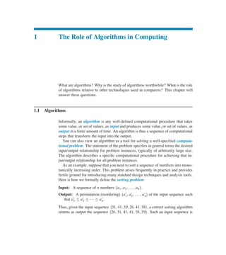 1 The Role of Algorithms in Computing
What are algorithms? Why is the study of algorithms worthwhile? What is the role
of algorithms relative to other technologies used in computers? This chapter will
answer these questions.
1.1 Algorithms
Informally, an algorithm is any well-deûned computational procedure that takes
some value, or set of values, as input and produces some value, or set of values, as
output in a ûnite amount of time. An algorithm is thus a sequence of computational
steps that transform the input into the output.
You can also view an algorithm as a tool for solving a well-speciûed computa-
tional problem. The statement of the problem speciûes in general terms the desired
input/output relationship for problem instances, typically of arbitrarily large size.
The algorithm describes a speciûc computational procedure for achieving that in-
put/output relationship for all problem instances.
As an example, suppose that you need to sort a sequence of numbers into mono-
tonically increasing order. This problem arises frequently in practice and provides
fertile ground for introducing many standard design techniques and analysis tools.
Here is how we formally deûne the sorting problem:
Input: A sequence of n numbers ha1; a2; : : : ; ani.
Output: A permutation (reordering) ha0
1; a0
2; : : : ; a0
ni of the input sequence such
that a0
1 හ a0
2 හ    හ a0
n.
Thus, given the input sequence h31; 41; 59; 26; 41; 58i, a correct sorting algorithm
returns as output the sequence h26; 31; 41; 41; 58; 59i. Such an input sequence is
 