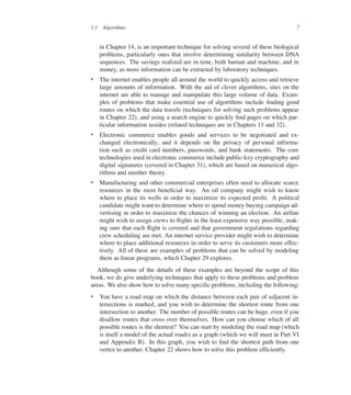 1.1 Algorithms 7
in Chapter 14, is an important technique for solving several of these biological
problems, particularly ones that involve determining similarity between DNA
sequences. The savings realized are in time, both human and machine, and in
money, as more information can be extracted by laboratory techniques.
 The internet enables people all around the world to quickly access and retrieve
large amounts of information. With the aid of clever algorithms, sites on the
internet are able to manage and manipulate this large volume of data. Exam-
ples of problems that make essential use of algorithms include ûnding good
routes on which the data travels (techniques for solving such problems appear
in Chapter 22), and using a search engine to quickly ûnd pages on which par-
ticular information resides (related techniques are in Chapters 11 and 32).
 Electronic commerce enables goods and services to be negotiated and ex-
changed electronically, and it depends on the privacy of personal informa-
tion such as credit card numbers, passwords, and bank statements. The core
technologies used in electronic commerce include public-key cryptography and
digital signatures (covered in Chapter 31), which are based on numerical algo-
rithms and number theory.
 Manufacturing and other commercial enterprises often need to allocate scarce
resources in the most beneûcial way. An oil company might wish to know
where to place its wells in order to maximize its expected proût. A political
candidate might want to determine where to spend money buying campaign ad-
vertising in order to maximize the chances of winning an election. An airline
might wish to assign crews to üights in the least expensive way possible, mak-
ing sure that each üight is covered and that government regulations regarding
crew scheduling are met. An internet service provider might wish to determine
where to place additional resources in order to serve its customers more effec-
tively. All of these are examples of problems that can be solved by modeling
them as linear programs, which Chapter 29 explores.
Although some of the details of these examples are beyond the scope of this
book, we do give underlying techniques that apply to these problems and problem
areas. We also show how to solve many speciûc problems, including the following:
 You have a road map on which the distance between each pair of adjacent in-
tersections is marked, and you wish to determine the shortest route from one
intersection to another. The number of possible routes can be huge, even if you
disallow routes that cross over themselves. How can you choose which of all
possible routes is the shortest? You can start by modeling the road map (which
is itself a model of the actual roads) as a graph (which we will meet in Part VI
and Appendix B). In this graph, you wish to ûnd the shortest path from one
vertex to another. Chapter 22 shows how to solve this problem efûciently.
 