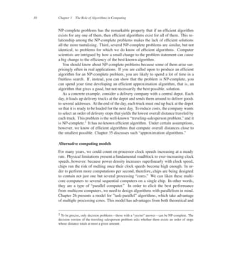 10 Chapter 1 The Role of Algorithms in Computing
NP-complete problems has the remarkable property that if an efûcient algorithm
exists for any one of them, then efûcient algorithms exist for all of them. This re-
lationship among the NP-complete problems makes the lack of efûcient solutions
all the more tantalizing. Third, several NP-complete problems are similar, but not
identical, to problems for which we do know of efûcient algorithms. Computer
scientists are intrigued by how a small change to the problem statement can cause
a big change to the efûciency of the best known algorithm.
You should know about NP-complete problems because some of them arise sur-
prisingly often in real applications. If you are called upon to produce an efûcient
algorithm for an NP-complete problem, you are likely to spend a lot of time in a
fruitless search. If, instead, you can show that the problem is NP-complete, you
can spend your time developing an efûcient approximation algorithm, that is, an
algorithm that gives a good, but not necessarily the best possible, solution.
As a concrete example, consider a delivery company with a central depot. Each
day, it loads up delivery trucks at the depot and sends them around to deliver goods
to several addresses. At the end of the day, each truck must end up back at the depot
so that it is ready to be loaded for the next day. To reduce costs, the company wants
to select an order of delivery stops that yields the lowest overall distance traveled by
each truck. This problem is the well-known <traveling-salesperson problem,= and it
is NP-complete.2
It has no known efûcient algorithm. Under certain assumptions,
however, we know of efûcient algorithms that compute overall distances close to
the smallest possible. Chapter 35 discusses such <approximation algorithms.=
Alternative computing models
For many years, we could count on processor clock speeds increasing at a steady
rate. Physical limitations present a fundamental roadblock to ever-increasing clock
speeds, however: because power density increases superlinearly with clock speed,
chips run the risk of melting once their clock speeds become high enough. In or-
der to perform more computations per second, therefore, chips are being designed
to contain not just one but several processing <cores.= We can liken these multi-
core computers to several sequential computers on a single chip. In other words,
they are a type of <parallel computer.= In order to elicit the best performance
from multicore computers, we need to design algorithms with parallelism in mind.
Chapter 26 presents a model for =task-parallel= algorithms, which take advantage
of multiple processing cores. This model has advantages from both theoretical and
2 To be precise, only decision problems4those with a <yes/no= answer4can be NP-complete. The
decision version of the traveling salesperson problem asks whether there exists an order of stops
whose distance totals at most a given amount.
 