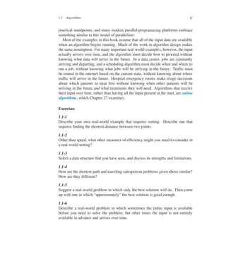 1.1 Algorithms 11
practical standpoints, and many modern parallel-programming platforms embrace
something similar to this model of parallelism.
Most of the examples in this book assume that all of the input data are available
when an algorithm begins running. Much of the work in algorithm design makes
the same assumption. For many important real-world examples, however, the input
actually arrives over time, and the algorithm must decide how to proceed without
knowing what data will arrive in the future. In a data center, jobs are constantly
arriving and departing, and a scheduling algorithm must decide when and where to
run a job, without knowing what jobs will be arriving in the future. Trafûc must
be routed in the internet based on the current state, without knowing about where
trafûc will arrive in the future. Hospital emergency rooms make triage decisions
about which patients to treat ûrst without knowing when other patients will be
arriving in the future and what treatments they will need. Algorithms that receive
their input over time, rather than having all the input present at the start, are online
algorithms, which Chapter 27 examines.
Exercises
1.1-1
Describe your own real-world example that requires sorting. Describe one that
requires ûnding the shortest distance between two points.
1.1-2
Other than speed, what other measures of efûciency might you need to consider in
a real-world setting?
1.1-3
Select a data structure that you have seen, and discuss its strengths and limitations.
1.1-4
How are the shortest-path and traveling-salesperson problems given above similar?
How are they different?
1.1-5
Suggest a real-world problem in which only the best solution will do. Then come
up with one in which <approximately= the best solution is good enough.
1.1-6
Describe a real-world problem in which sometimes the entire input is available
before you need to solve the problem, but other times the input is not entirely
available in advance and arrives over time.
 